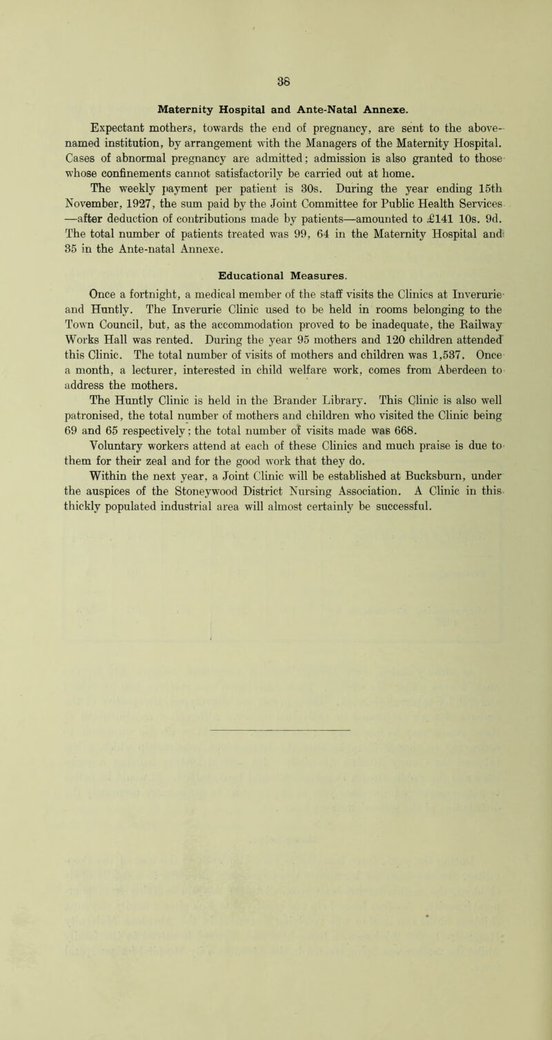 Maternity Hospital and Ante-Natal Annexe. Expectant mothers, towards the end of pregnancy, are sent to the above- named institution, by arrangement with the Managers of the Maternity Hospital. Cases of abnormal pregnancy are admitted; admission is also granted to those whose confinements cannot satisfactorily be carried out at home. The weekly payment per patient is 30s. During the year ending 15th November, 1927, the sum paid by the Joint Committee for Public Health Services —after deduction of contributions made by patients—amounted to JM41 10s. 9d. The total number of patients treated was 99, 64 in the Maternity Hospital and 35 in the Ante-natal Annexe. Educational Measures. Once a fortnight, a medical member of the staff visits the Clinics at Inverurie- and Huntly. The Inverurie Clinic used to be held in rooms belonging to the Town Council, but, as the accommodation proved to be inadequate, the Railway Works Hall was rented. During the year 95 mothers and 120 children attended this Clinic. The total number of visits of mothers and children was 1,537. Once a month, a lecturer, interested in child welfare work, comes from Aberdeen to address the mothers. The Huntly Clinic is held in the Brander Library. This Clinic is also well patronised, the total number of mothers and children who visited the Clinic being 69 and 65 respectively; the total number of visits made was 668. Voluntary workers attend at each of these Clinics and much praise is due to them for their zeal and for the good work that they do. Within the next year, a Joint Clinic will be established at Bucksburn, under the auspices of the Stoneywood District Nursing Association. A Clinic in this thickly populated industrial area will almost certainly be successful.