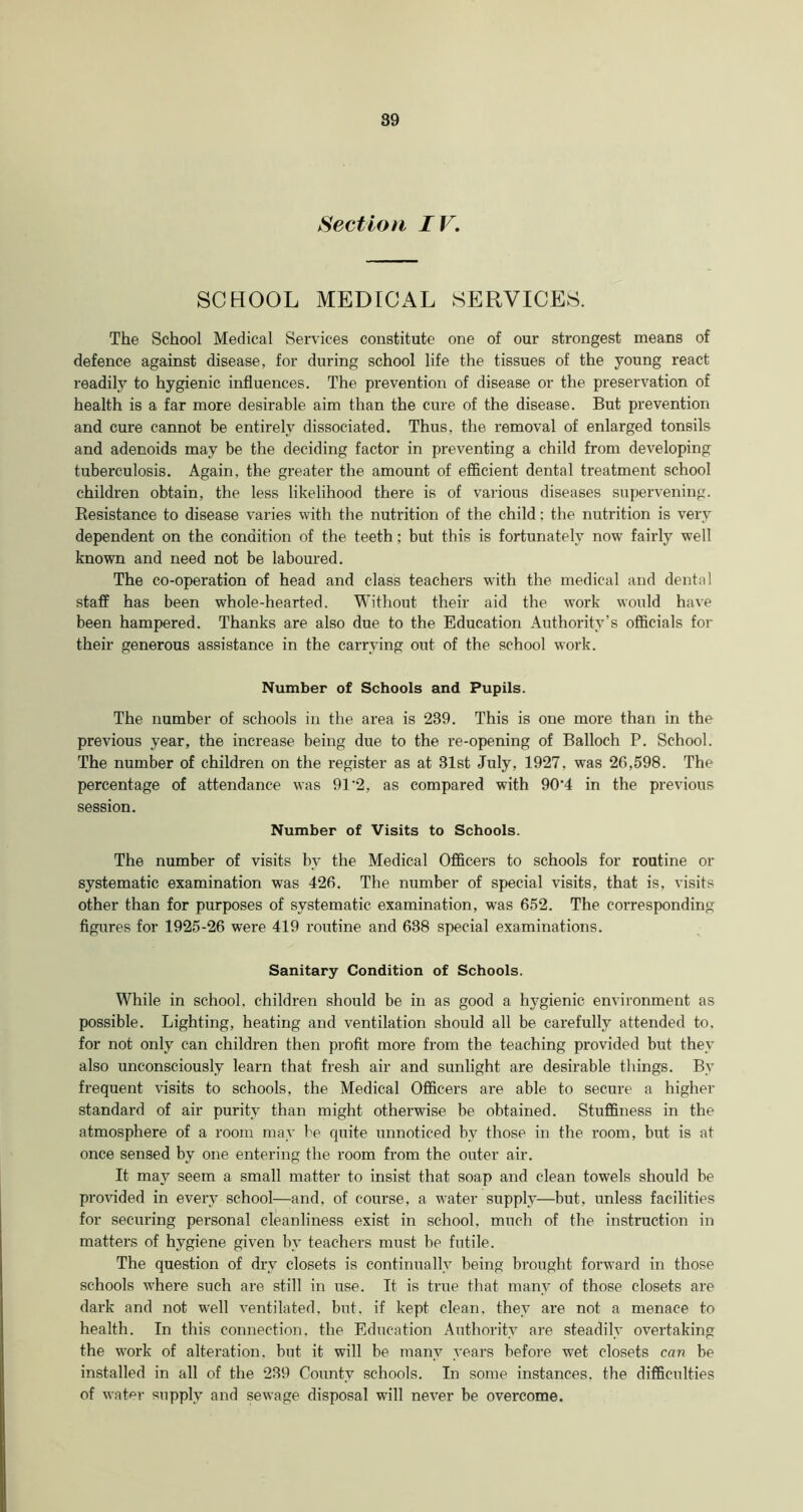 Section IV. SCHOOL MEDICAL SERVICES. The School Medical Services constitute one of our strongest means of defence against disease, for during school life the tissues of the young react readily to hygienic influences. The prevention of disease or the preservation of health is a far more desirable aim than the cure of the disease. But prevention and cure cannot be entirely dissociated. Thus, the removal of enlarged tonsils and adenoids may be the deciding factor in preventing a child from developing tuberculosis. Again, the greater the amount of efficient dental treatment school children obtain, the less likelihood there is of various diseases supervening. Resistance to disease varies with the nutrition of the child: the nutrition is very dependent on the condition of the teeth; but this is fortunately now fairly well known and need not be laboured. The co-operation of head and class teachers with the medical and dental staff has been whole-hearted. Without their aid the work would have been hampered. Thanks are also due to the Education Authority’s officials for their generous assistance in the carrying out of the school work. Number of Schools and Pupils. The number of schools in the area is 239. This is one more than in the previous year, the increase being due to the re-opening of Balloch P. School. The number of children on the register as at 31st July, 1927, was 26,598. The percentage of attendance was 91'2, as compared with 90‘4 in the previous session. Number of Visits to Schools. The number of visits by the Medical Officers to schools for routine ox- systematic examination was 426. The xxumber of special visits, that is, visits other than for purposes of systematic examination, was 652. The corresponding figures for 1925-26 were 419 routine and 638 special examinations. Sanitary Condition of Schools. While in school, children should be in as good a hygienic environment as possible. Lighting, heating and ventilation should all be carefully attended to, for not only can childi-en then profit more from the teaching provided but they also unconsciously leam that fresh air and sunlight are desirable things. By frequent visits to schools, the Medical Officers are able to secure a higher standard of air purity than might otherwise be obtained. Stuffiness in the atmosphere of a room may be quite unnoticed by those in the room, but is at once sensed by one entering the room from the outer air. It may seem a small matter to insist that soap and clean towels should be provided in every school—and, of course, a water supply—but, unless facilities for securing personal cleanliness exist in school, much of the instruction in mattei’s of hygiene given by teachers must be futile. The question of dry closets is continually being brought forward in those schools where such ai-e still in use. It is true that many of those closets are dark and not well ventilated, but. if kept clean, they are not a menace to health. In this connection, the Education Authority are steadily overtaking the work of alteration, but it will be many years before wet closets cav be installed in all of the 239 County schools. In some instances, the difficulties of water supply and sewage disposal will never be overcome.