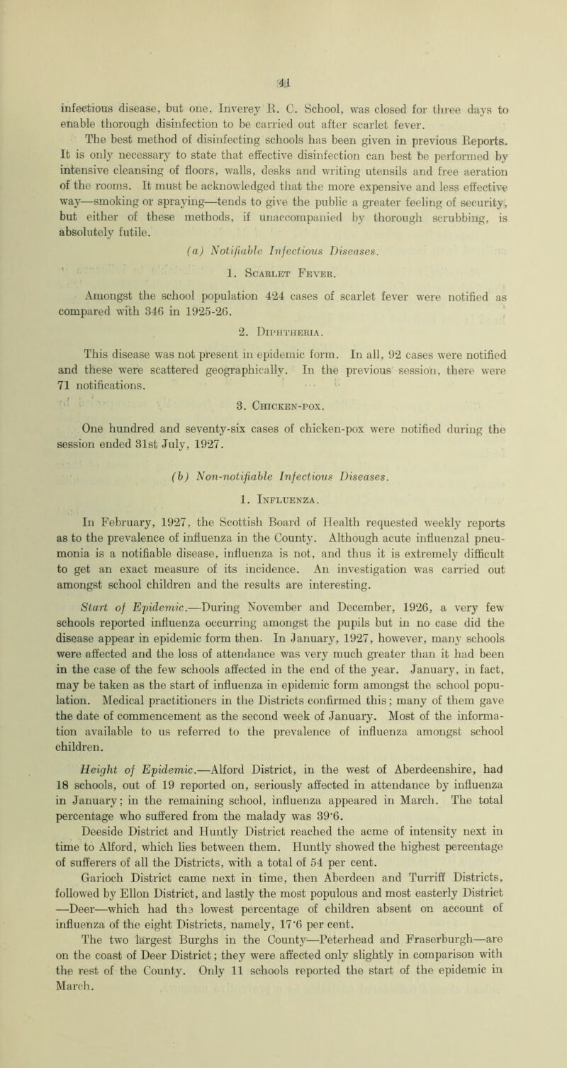 4;1 infectious disease, but one, Inverey R. C. School, was closed for three days to enable thorough disinfection to be carried out after scarlet fever. The best method of disinfecting schools has been given in previous Reports. It is only necessary to state that effective disinfection can best be performed by intensive cleansing of floors, walls, desks and writing utensils and free aeration of the rooms. It must be acknowledged that the more expensive and less effective way—smoking or spraying—tends to give the public a greater feeling of security , but either of these methods, if unaccompanied by thorough scrubbing, is absolutely futile. (a) Notifiable Infectious Diseases. 1. Scarlet Fever. Amongst the school population 424 cases of scarlet fever were notified as compared wfth 346 in 1925-26. 2. Diphtheria. This disease was not present in epidemic form. In all, 92 cases were notified and these were scattered geographically. In the previous session, there were 71 notifications. 3. Chicken-pox. One hundred and seventy-six cases of chicken-pox were notified during the session ended 31st July, 1927. (b) N onmotifiable Infectious Diseases. 1. Influenza. In February, 1927, the Scottish Board of Health requested weekly reports as to the prevalence of influenza in the County. Although acute influenzal pneu- monia is a notifiable disease, influenza is not, and thus it is extremely difficult to get an exact measure of its incidence. An investigation was carried out amongst school children and the results are interesting. Start of Epidemic.—During November and December, 1926, a very few' schools reported influenza occurring amongst the pupils but in no case did the disease appear in epidemic form then. In January, 1927, however, many schools were affected and the loss of attendance was very much greater than it had been in the case of the few schools affected in the end of the year. January, in fact, may be taken as the start of influenza in epidemic form amongst the school popu- lation. Medical practitioners in the Districts confirmed this; many of them gave the date of commencement as the second week of January. Most of the informa- tion available to us referred to the prevalence of influenza amongst school children. Height of Epidemic.—Alford District, in the west of Aberdeenshire, had 18 schools, out of 19 reported on, seriously affected in attendance by influenza in January; in the remaining school, influenza appeared in March. The total percentage who suffered from the malady was 39‘6. Deeside District and Huntly District reached the acme of intensity next in time to Alford, which lies between them. Huntly showed the highest percentage of sufferers of all the Districts, with a total of 54 per cent. Garioch District came next in time, then Aberdeen and Turriff Districts, followed by Ellon District, and lastly the most populous and most easterly District —Deer—which had the lowest percentage of children absent on account of influenza of the eight Districts, namely, 17'6 per cent. The two largest Burghs in the County—Peterhead and Fraserburgh—are on the coast of Deer District; they were affected only slightly in comparison with the rest of the County. Only 11 schools reported the start of the epidemic in March.