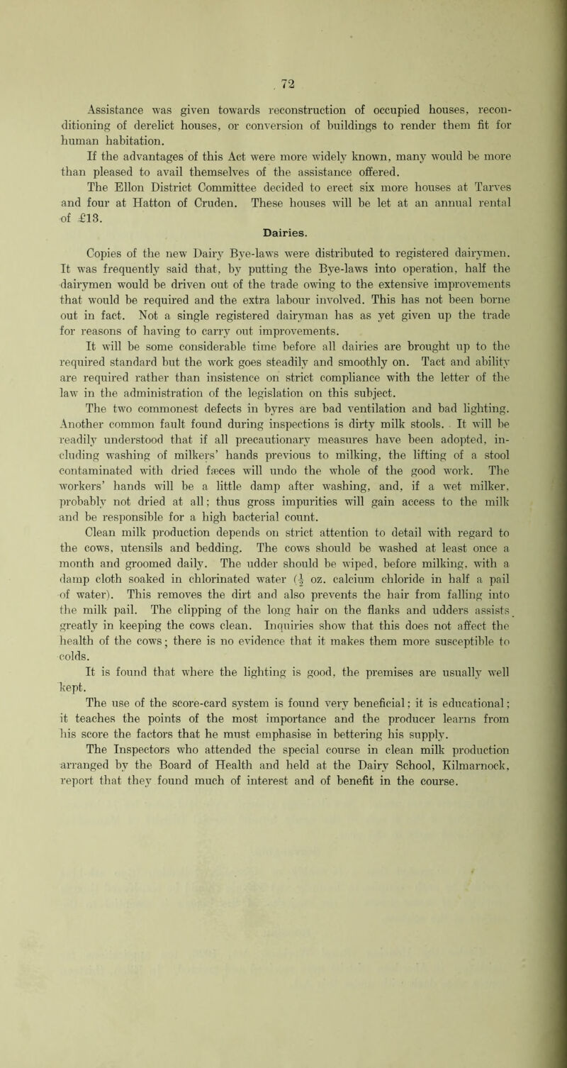 Assistance was given towards reconstruction of occupied houses, recon- ditioning of derelict houses, or conversion of buildings to render them fit for human habitation. If the advantages of this Act wrere more widely known, many would be more than pleased to avail themselves of the assistance offered. The Ellon District Committee decided to erect six more houses at Tarves and four at Hatton of Cruden. These houses will be let at an annual rental of T13. Dairies. Copies of the new Dairy Bye-laws were distributed to registered dairymen. It w-as frequently said that, by putting the Bye-laws into operation, half the dairymen would be driven out of the trade owing to the extensive improvements that would be required and the extra labour involved. This has not been borne out in fact. Not a single registered dairyman has as yet given up the trade for reasons of having to carry out improvements. It will be some considerable time before all dairies are brought up to the required standard but the work goes steadily and smoothly on. Tact and ability are required rather than insistence on strict compliance with the letter of the law in the administration of the legislation on this subject. The two commonest defects in byres are bad ventilation and bad lighting. Another common fault found during inspections is dirty milk stools. It will be readily understood that if all precautionary measures have been adopted, in- cluding washing of milkers’ hands previous to milking, the lifting of a stool contaminated with dried faeces will undo the whole of the good work. The workers’ hands will be a little damp after washing, and, if a wet milker, probably not dried at all; thus gross impurities will gain access to the milk and be responsible for a high bacterial count. Clean milk production depends on strict attention to detail with regard to the cows, utensils and bedding. The cows should be washed at least once a month and groomed daily. The udder should be wiped, before milking, with a damp cloth soaked in chlorinated water oz. calcium chloride in half a pail of water). This removes the dirt and also prevents the hair from falling into the milk pail. The clipping of the long hair on the flanks and udders assists greatly in keeping the cows clean. Inquiries show that this does not affect the health of the cows; there is no evidence that it makes them more susceptible to colds. It is found that w7here the lighting is good, the premises are usually well kept. The use of the score-card system is found very beneficial; it is educational; it teaches the points of the most importance and the producer learns from his score the factors that he must emphasise in bettering his supply. The Inspectors who attended the special course in clean milk production arranged by the Board of Health and held at the Dairy School, Kilmarnock, report that they found much of interest and of benefit in the course.