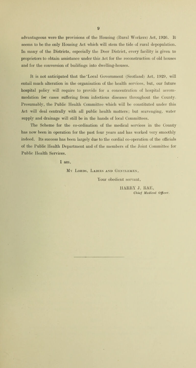 advantageous were the provisions of the Housing (Rural Workers) Act, 1926. It seems to be the only Housing Act which will stem the tide of rural depopulation. In many of the Districts, especially the Deer District, every facility is given to proprietors to obtain assistance under this Act for the reconstruction of old houses and for the conversion of buildings into dwelling-houses. It is not anticipated that the'Local Government (Scotland) Act, 1929, will entail much alteration in the organisation of the health services, but, our future hospital policy will require to provide for a concentration of hospital accom- modation for cases suffering from infectious diseases throughout the County. Presumably, the Public Health Committee which will be constituted under this Act will deal centrally with all public health matters; but scavenging, water supply and drainage will still be in the hands of local Committees. The Scheme for the co-ordination of the medical services in the County has now been in operation for the past four years and has worked very smoothly indeed. Its success has been largely due to the cordial co-operation of the officials of the Public Health Department and of the members of the Joint Committee for Public Health Services. I am, My Lords, Ladies and Gentlemen, Your obedient servant, HARRY J. RAE, Chief Medical Officer.