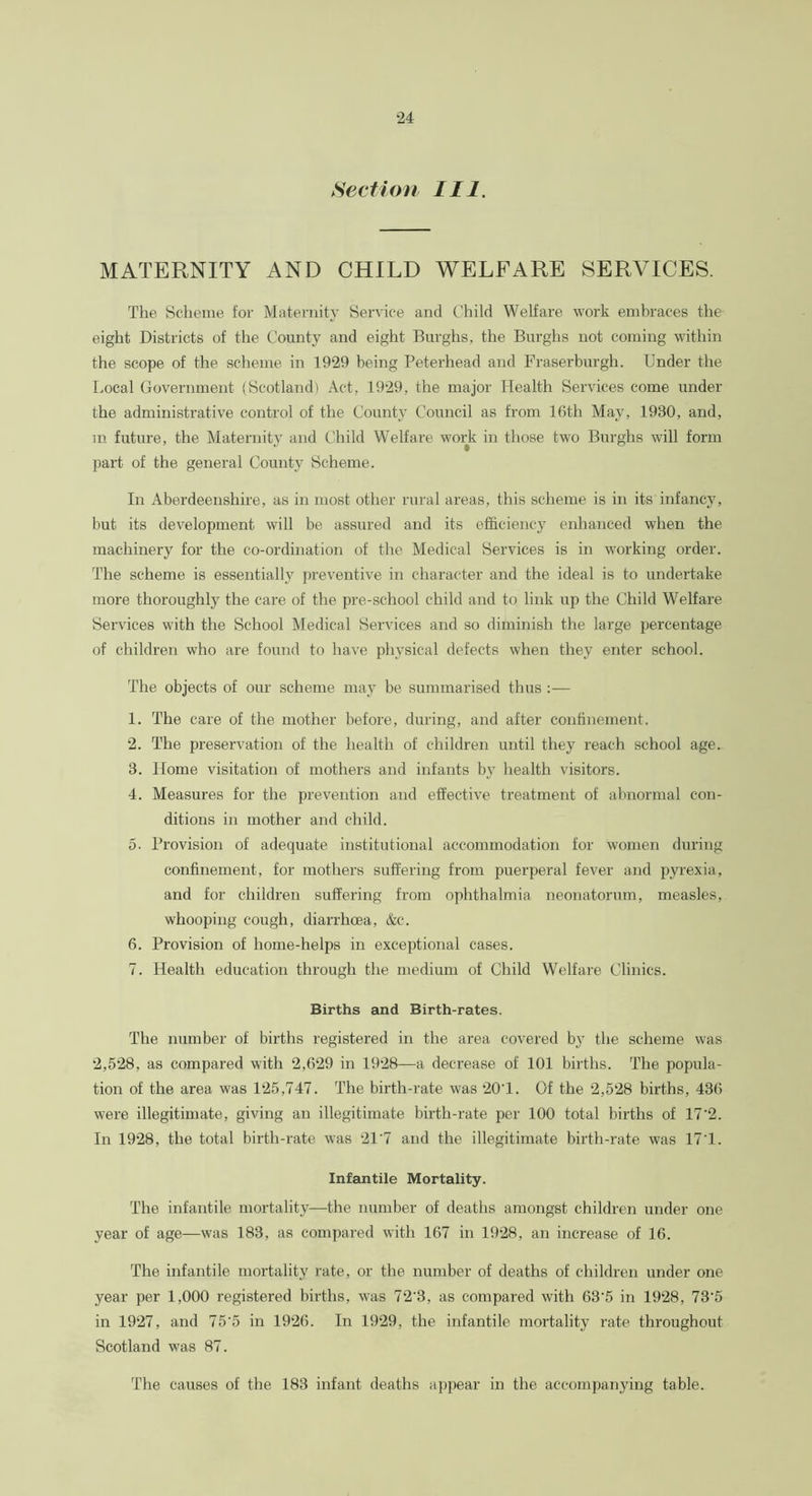 Section III. MATERNITY AND CHILD WELFARE SERVICES. The Scheme for Maternity Service and Child Welfare work embraces the eight Districts of the County and eight Burghs, the Burghs not coming within the scope of the scheme in 1929 being Peterhead and Fraserburgh. Under the Local Government (Scotland) Act, 1929, the major Health Services come under the administrative control of the County Council as from 16th May, 1930, and, in future, the Maternity and Child Welfare work in those two Burghs will form part of the general County Scheme. In Aberdeenshire, as in most other rural areas, this scheme is in its infancy, but its development will be assured and its efficiency enhanced when the machinery for the co-ordination of the Medical Services is in working order. The scheme is essentially preventive in character and the ideal is to undertake more thoroughly the care of the pre-school child and to link up the Child Welfare Services with the School Medical Services and so diminish the large percentage of children who are found to have physical defects when they enter school. The objects of our scheme may be summarised thus :— 1. The care of the mother before, during, and after confinement. 2. The preservation of the health of children until they reach school age. 3. Home visitation of mothers and infants by health visitors. 4. Measures for the prevention and effective treatment of abnormal con- ditions in mother and child. 5. Provision of adequate institutional accommodation for women during confinement, for mothers suffering from puerperal fever and pyrexia, and for children suffering from ophthalmia neonatorum, measles, whooping cough, diarrhoea, &c. 6. Provision of home-helps in exceptional cases. 7. Health education through the medium of Child Welfare Clinics. Births and Birth-rates. The number of births registered in the area covered by the scheme was 2,528, as compared with 2,629 in 1928—a decrease of 101 births. The popula- tion of the area was 125,747. The birth-rate was 20T. Of the 2,528 births, 436 were illegitimate, giving an illegitimate birth-rate per 100 total births of 17'2. In 1928, the total birth-rate was 21’7 and the illegitimate birth-rate was 171. Infantile Mortality. The infantile mortality—the number of deaths amongst children under one year of age—was 183, as compared with 167 in 1928, an increase of 16. The infantile mortality rate, or the number of deaths of children under one year per 1,000 registered births, was 72'3, as compared with 63'5 in 1928, 73‘5 in 1927, and 75'5 in 1926. In 1929, the infantile mortality rate throughout Scotland was 87. The causes of the 183 infant deaths appear in the accompanying table.