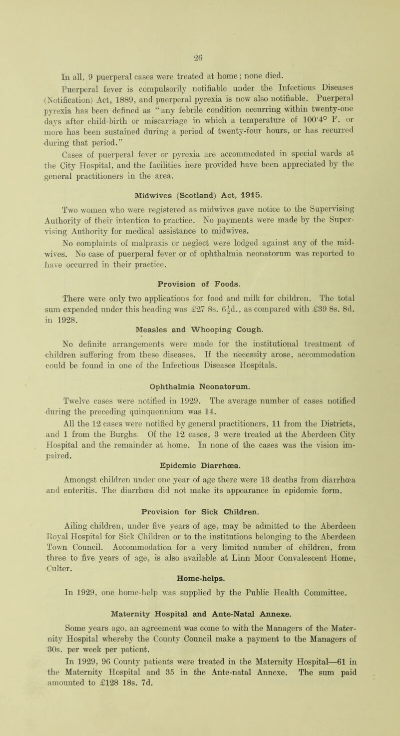 In all, 9 puerperal cases were treated at home; none died. Puerperal fever is compulsorily notifiable under the Infectious Diseases (Notification) Act, 1889, and puerperal pyrexia is now also notifiable. Puerperal pyrexia has been defined as “ any febrile condition occurring within twenty-one days after child-birth or miscarriage in which a temperature of 100'4° F. or more has been sustained during a period of twenty-four hours, or has recurred during that period.” Cases of puerperal fever or pyrexia are accommodated in special wards at the City Hospital, and the facilities here provided have been appreciated by the general practitioners in the area. Midwives (Scotland) Act, 1915. Two women who were registered as midwives gave notice to the Supervising Authority of their intention to practice. No payments were made by the Super- vising Authority for medical assistance to midwives. No complaints of malpraxis or neglect were lodged against any of the mid- wives. No case of puerperal fever or of ophthalmia neonatorum was reported to have occurred in their practice. Provision of Foods. There were only two applications for food and milk for children. The total sum expended under this heading was £27 8s. 6-^d., as compared with £39 8s. 8d. in 1928. Measles and Whooping Cough. No definite arrangements were made for the institutional treatment of children suffering from these diseases. If the necessity arose, accommodation could be found in one of the Infectious Diseases Hospitals. Ophthalmia Neonatorum. Twelve cases were notified in 1929. The average number of cases notified during the preceding quinquennium was 14. All the 12 cases were notified by general practitioners, 11 from the Districts, and 1 from the Burghs. Of the 12 cases, 3 were treated at the Aberdeen City Hospital and the remainder at home. In none of the cases was the vision im- paired. Epidemic Diarrhoea. Amongst children under one year of age there were 13 deaths from diarrhoea and enteritis. The diarrhoea did not make its appearance in epidemic form. Provision for Sick Children. Ailing children, under five years of age, may be admitted to the Aberdeen Royal Hospital for Sick Children or to the institutions belonging to the Aberdeen Town Council. Accommodation for a very limited number of children, from three to five years of age, is also available at Linn Moor Convalescent Home, Culter. Home-helps. In 1929, one home-help was supplied by the Public Health Committee. Maternity Hospital and Ante-Natal Annexe. Some years ago, an agreement was come to with the Managers of the Mater- nity Hospital whereby the County Council make a payment to the Managers of 30s. per week per patient. In 1929, 96 County patients were treated in the Maternity Hospital—61 in the Maternity Hospital and 35 in the Ante-natal Annexe. The sum paid amounted to £128 18s. 7d.