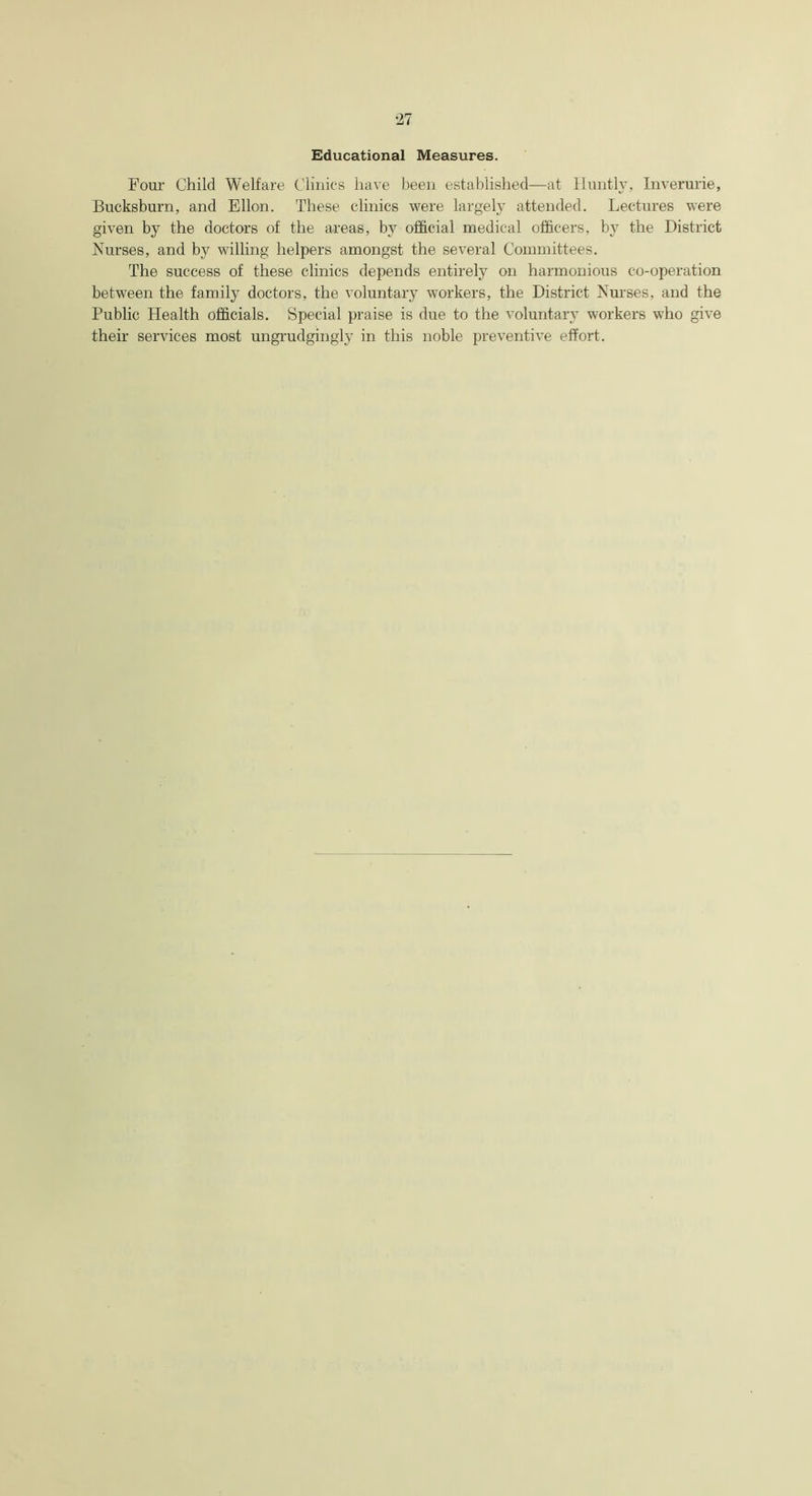 Educational Measures. Four Child Welfare Clinics have been established—at Huntly, Inverurie, Bucksburn, and Ellon. These clinics were largely attended. Lectures were given by the doctors of the areas, by official medical officers, by the District Nurses, and by willing helpers amongst the several Committees. The success of these clinics depends entirely on harmonious co-operation between the family doctors, the voluntary workers, the District Nurses, and the Public Health officials. Special praise is due to the voluntary workers who give their services most ungrudgingly in this noble preventive effort.