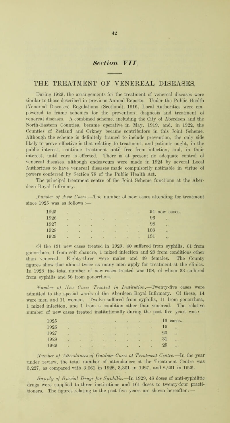 Section VII. THE TREATMENT OF VENEREAL DISEASES. During 1929, the arrangements for the treatment of venereal diseases were similar to those described in previous Annual Reports. Under the Public Health (Venereal Diseases) Regulations (Scotland), 1916, Local Authorities were em- powered to frame schemes for the prevention, diagnosis and treatment of venereal diseases. A combined scheme, including the City of Aberdeen and the North-Eastern Counties, became operative in May, 1919, and, in 1922, the Counties of Zetland and Orkney became contributors in this Joint Scheme. Although the scheme is definitely framed to include prevention, the only side likely to prove effective is that relating to treatment, and patients ought, in the public interest, continue treatment until free from infection, and, in their interest, until cure is effected. There is at present no adequate control of venereal diseases, although endeavours were made in 1924 by several Local Authorities to have venereal diseases made compulsorily notifiable in virtue of powers conferred by Section 78 of the Public Health Act. The principal treatment centre of the Joint Scheme functions at the Aber- deen Royal Infirmary. Number of New Cases.—The number of new cases attending for treatment since 1925 was as follows :— 1925 ...... 94 new cases. 1926 96 1927 98 1928 108 1929 131 Of the 131 new cases treated in 1929, 40 suffered from syphilis, 61 from gonorrhoea, 1 from soft chancre, 1 mixed infection and 28 from conditions other than venereal. Eighty-three were males and 48 females. The County figures show that almost twice as many men apply for treatment at the clinics. In 1928, the total number of new cases treated was 108, of whom 33 suffered from syphilis and 58 from gonorrhoea. Number of New Cases Treated in Institution.—Twenty-five cases were admitted to the special wards of the Aberdeen Royal Infirmary. Of these, 14 were men and 11 women. Twelve suffered from syphilis, 11 from gonorrhoea, 1 mixed infection, and 1 from a condition other than venereal. The relative number of new cases treated institutionally during the past five years was :— 1925 1926 1927 1928 1929 16 cases. 15 20 31 25 Number of Attendances of Outdoor Cases at Treatment Centre.—In the year under review, the total number of attendances at the Treatment Centre was 3,227, as compared with 3,061 in 1928, 3,301 in 1927, and 2,231 in 1926. Supply of Special Drugs for Syphilis.—In 1929, 48 doses of anti-syphilitic drugs were supplied to three institutions and 161 doses to twenty-four practi- tioners. The figures relating to the past five years are shown hereafter :—
