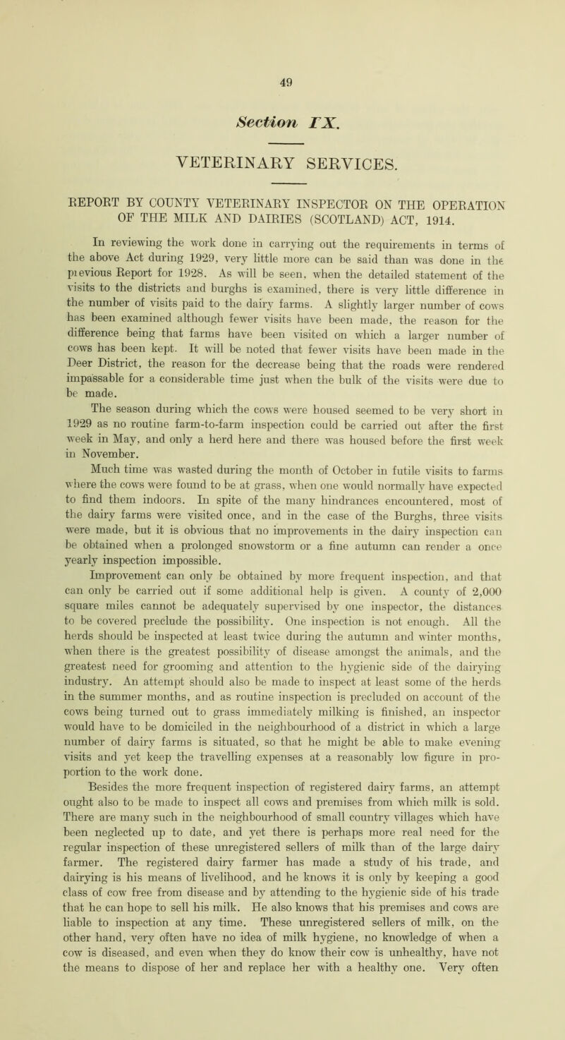 Section TX. VETERINARY SERVICES. EEPORT BY COUNTY VETERINARY INSPECTOR ON THE OPERATION OF THE MILK AND DAIRIES (SCOTLAND) ACT, 1914. In reviewing the work done in carrying out the requirements in terms of the above Act during 1929, very little more can be said than was done in the pievious Report for 1928. As will be seen, when the detailed statement of the visits to the districts and burghs is examined, there is very little difference in the number of visits paid to the dairy farms. A slightly larger number of cows has been examined although fewer visits have been made, the reason for the difference being that farms have been visited on which a larger number of cows has been kept. It will be noted that fewer visits have been made in the Deer District, the i*eason for the decrease being that the roads were rendered impassable for a considerable time just when the bulk of the visits were due to be made. The season during which the cows were housed seemed to be very short in 1929 as no routine farm-to-farm inspection could be carried out after the first week in May, and only a herd here and there was housed before the first week in November. Much time was wasted during the month of October in futile visits to farms where the cows wrere found to be at grass, when one would normally have expected to find them indoors. In spite of the many hindrances encountered, most of the dairy farms were visited once, and in the case of the Burghs, three visits were made, but it is obvious that no improvements in the dairy inspection can be obtained when a prolonged snowstorm or a fine autumn can render a once yearly inspection impossible. Improvement can only be obtained by more frequent inspection, and that can only be carried out if some additional help is given. A county of 2,000 square miles cannot be adequately supervised by one inspector, the distances to be covered preclude the possibility. One inspection is not enough. All the herds should be inspected at least twice during the autumn and winter months, when there is the greatest possibility of disease amongst the animals, and the greatest need for grooming and attention to the hygienic side of the dairying industry. An attempt should also be made to inspect at least some of the herds in the summer months, and as routine inspection is precluded on account of the cows being turned out to grass immediately milking is finished, an inspector would have to be domiciled in the neighbourhood of a district in which a large number of dairy farms is situated, so that he might be able to make evening visits and yet keep the travelling expenses at a reasonably low figure in pro- portion to the work done. Besides the more frequent inspection of registered dairy farms, an attempt ought also to be made to inspect all cows and premises from which milk is sold. There are many such in the neighbourhood of small country villages which have been neglected up to date, and yet there is perhaps more real need for the regular inspection of these unregistered sellers of milk than of the large dairy farmer. The registered dairy farmer has made a study of his trade, and dairying is his means of livelihood, and he knows it is only by keeping a good class of cow free from disease and by attending to the hygienic side of his trade that he can hope to sell his milk. He also knows that his premises and cows are liable to inspection at any time. These unregistered sellers of milk, on the other hand, very often have no idea of milk hygiene, no knowledge of when a cow is diseased, and even when they do know their cow is unhealthy, have not the means to dispose of her and replace her with a healthy one. Very often