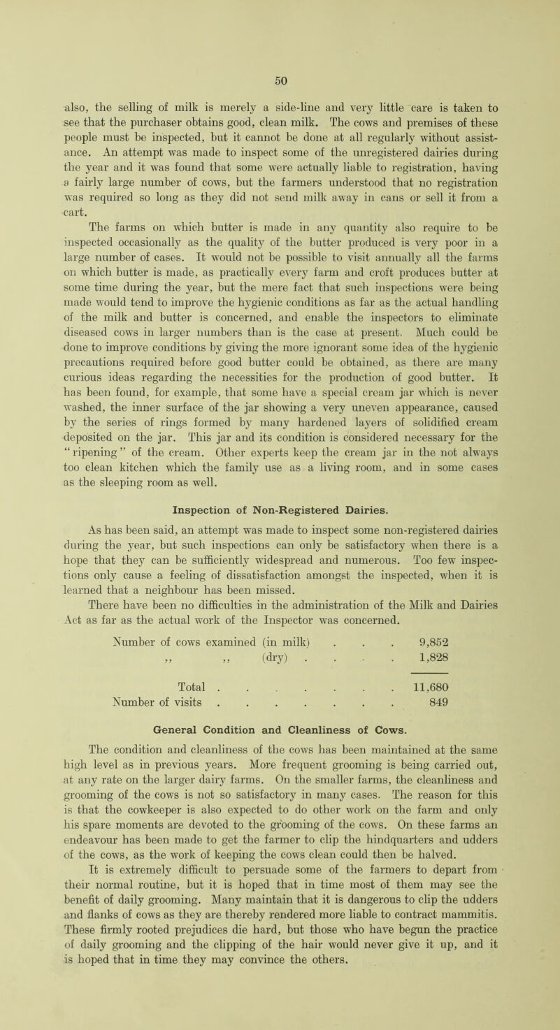 also, the selling of milk is merely a side-line and very little care is taken to see that the purchaser obtains good, clean milk. The cows and premises of these people must be inspected, but it cannot be done at all regularly without assist- ance. An attempt was made to inspect some of the unregistered dairies during the year and it was found that some were actually liable to registration, having a fairly large number of cows, but the farmers understood that no registration was required so long as they did not send milk away in cans or sell it from a cart. The farms on which butter is made in any quantity also require to be inspected occasionally as the quality of the butter produced is very poor in a large number of cases. It would not be possible to visit annually all the farms on which butter is made, as practically every farm and croft produces butter at some time during the year, but the mere fact that such inspections were being made would tend to improve the hygienic conditions as far as the actual handling of the milk and butter is concerned, and enable the inspectors to eliminate diseased cows in larger numbers than is the case at present. Much could be done to improve conditions by giving the more ignorant some idea of the hygienic precautions required before good butter could be obtained, as there are many curious ideas regarding the necessities for the production of good butter. It has been found, for example, that some have a special cream jar which is never washed, the inner surface of the jar showing a very uneven appearance, caused by the series of rings formed by many hardened layers of solidified cream deposited on the jar. This jar and its condition is considered necessary for the “ripening” of the cream. Other experts keep the cream jar in the not always too clean kitchen which the family use as a living room, and in some cases as the sleeping room as well. Inspection of Non-Registered Dairies. As has been said, an attempt was made to inspect some non-registered dairies during the year, but such inspections can only be satisfactory when there is a hope that they can be sufficiently widespread and numerous. Too few inspec- tions only cause a feeling of dissatisfaction amongst the inspected, when it is learned that a neighbour has been missed. There have been no difficulties in the administration of the Milk and Dairies Act as far as the actual work of the Inspector was concerned. Number of cows examined (in milk) . . . 9,852 ,, ,, (dry) .... 1,828 Total 11,680 Number of visits ....... 849 General Condition and Cleanliness of Cows. The condition and cleanliness of the cows has been maintained at the same high level as in previous years. More frequent grooming is being carried out, at any rate on the larger dairy farms. On the smaller farms, the cleanliness and grooming of the cows is not so satisfactory in many cases. The reason for this is that the cowkeeper is also expected to do other work on the farm and only his spare moments are devoted to the grooming of the cows. On these farms an endeavour has been made to get the farmer to clip the hindquarters and udders of the cows, as the work of keeping the cows clean could then be halved. It is extremely difficult to persuade some of the farmers to depart from their normal routine, but it is hoped that in time most of them may see the benefit of daily grooming. Many maintain that it is dangerous to clip the udders and flanks of cows as they are thereby rendered more liable to contract mammitis. These firmly rooted prejudices die hard, but those who have begun the practice of daily grooming and the clipping of the hair would never give it up, and it is hoped that in time they may convince the others.