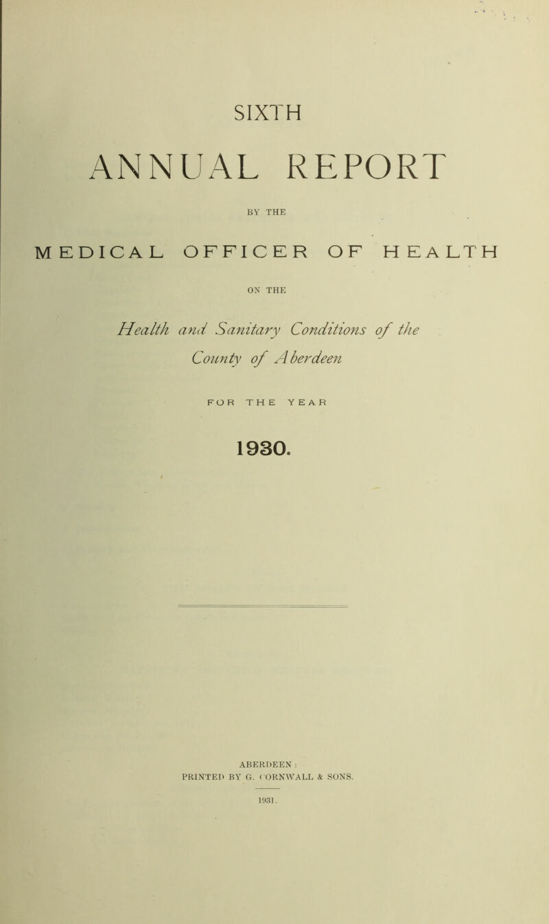 SIXTH ANNUAL REPORT BY THE MEDICAL OFFICER OF HEALTH ON THE Health and Sanitary Conditions of the County of Aberdeen FOR THE YEAR 1930. ABERDEEN: PRINTED BY G. CORNWALL & SONS.