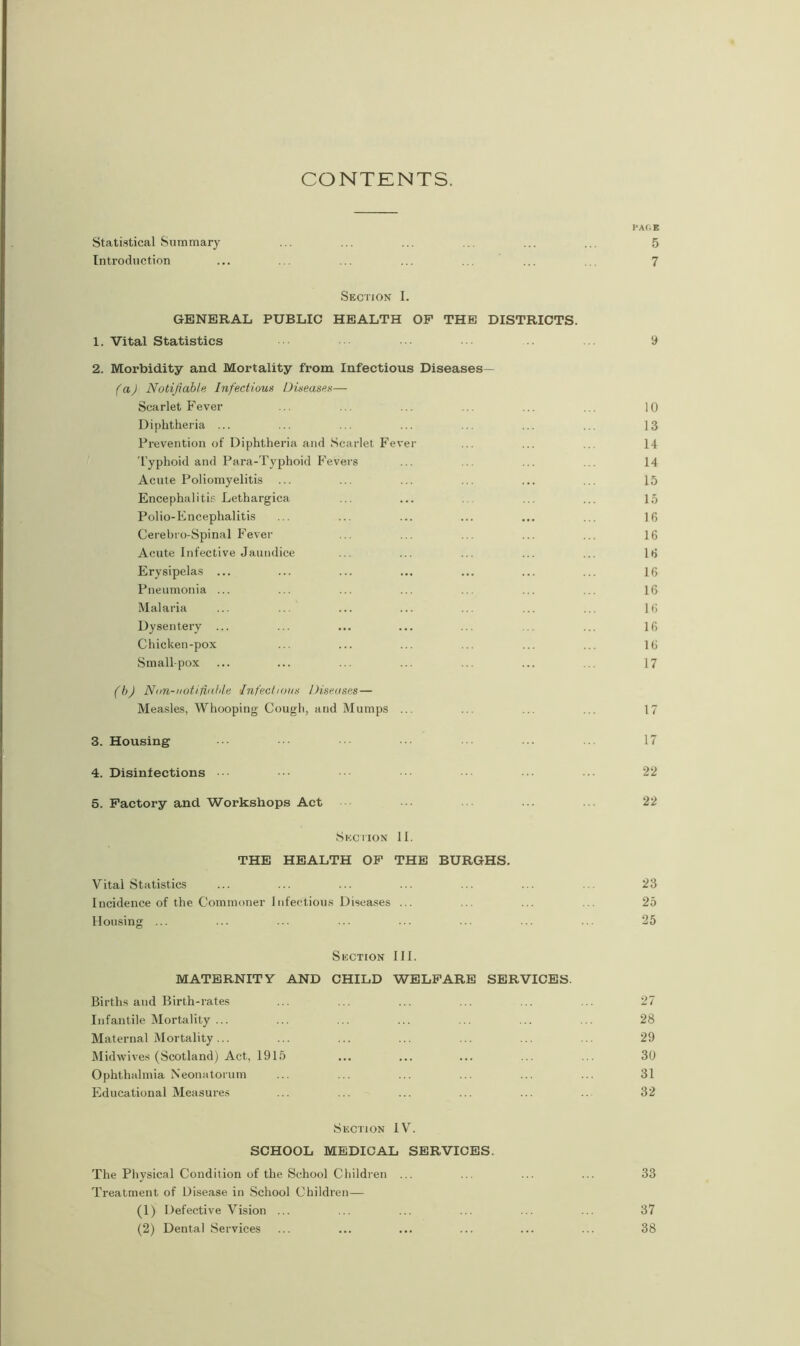 CONTENTS. PACE Statistical Summary ... ... ... ... ... ... 5 Introduction ... ... ... ... ... ... ... 7 Section I. GENERAL PUBLIC HEALTH OF THE DISTRICTS. 1. Vital Statistics 9 2. Morbidity and Mortality from Infectious Diseases— (a) Notifiable Infectious Diseases— Scarlet Fever ... ... ... ... ... ... 10 Diphtheria ... ... ... ... ... ... ... 13 Prevention of Diphtheria and Scarlet Fever ... ... ... 14 Typhoid and Para-Typhoid Fevers ... ... ... 14 Acute Poliomyelitis ... ... ... ... ... ... 15 Encephalitis Lethargica ... ... ... ... 15 Polio-Encephalitis ... ... ... ... ... ... 16 Cerebro-Spinal Fever ... ... ... ... ... 16 Acute Infective Jaundice ... ... ... ... ... 16 Erysipelas ... ... ... ... ... ... ... 16 Pneumonia ... ... ... ... ... ... ... 16 Malaria ... ... ... ... ... ... ... 16 Dysentery ... ... ... ... ... ... ... 16 Chicken-pox ... ... ... ... ... ... 16 Smallpox ... ... ... ... ... ... ... 17 (b) Non-notifiable Infectious Diseases— Measles, Whooping Cough, and Mumps ... ... ... ... 17 3. Housing • •• ... ... 17 4. Disinfections ••• ••• 22 5. Factory and Workshops Act ... ... ... 22 Section II. THE HEALTH OF THE BURGHS. Vital Statistics ... ... ... ... ... ... ... 23 Incidence of the Commoner infectious Diseases ... ... ... ... 25 Housing ... ... ... ... ... ... ... ... 25 Section III. MATERNITY AND CHILD WELFARE SERVICES. Births and Birth-rates ... ... ... ... ... ... 27 Infantile Mortality ... ... ... ... ... ... ... 28 Maternal Mortality... ... ... ... ... ... ... 29 Midwives (Scotland) Act, 1915 ... ... ... ... ... 30 Ophthalmia Neonatorum ... ... ... ... ... ... 31 Educational Measures ... ... ... ... ... .. 32 Section IV. SCHOOL MEDICAL SERVICES. The Physical Condition of the School Children ... ... ... ... 33 Treatment of Disease in School Children— (1) Defective Vision ... ... ... ... ... ... 37 (2) Dental Services ... ... ... ... ... ... 38