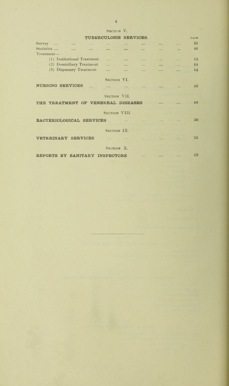 Section V. TUBERCULOSIS SERVICES. page Survey ... ... ... ... ... ... ... ... 39 Statistics ... ... ... ... ... ... ... .. 40 Treatment— (1) Institutional Treatment ... ... ... ... ... 43 (2) Domiciliary Treatment ... ... ... ... ... 44 (3) Dispensary Treatment- ... ... ... ... ... 44 Section VI. NURSING SERVICES ... ... ... ... ... .. 46 Section VII. THE TREATMENT OP VENEREAL DISEASES ... ... 48 Section VIII. BACTERIOLOGICAL SERVICES ... ••• 50 Section IX. VETERINARY SERVICES ... • ... ... ••• 55 Section X. REPORTS BY SANITARY INSPECTORS ••• ••• 59