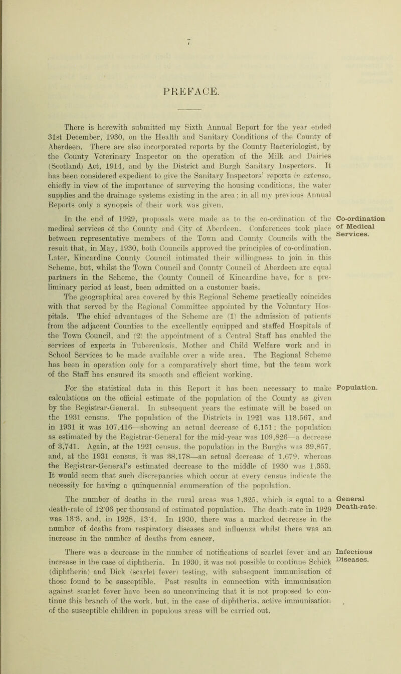 PREFACE. There is herewith submitted my Sixth Annual Report for the year ended 31st December, 1930, on the Health and Sanitary Conditions of the County of Aberdeen. There are also incorporated reports by the County Bacteriologist, by the County Veterinary Inspector on the operation of the Milk and Dairies (Scotland) Act, 1914, and by the District and Burgh Sanitary Inspectors. It has been considered expedient to giye the Sanitary Inspectors’ reports in extenso, chiefly in view of the importance of surveying the housing conditions, the water supplies and the drainage systems existing in the area : in all my previous Annual Reports only a synopsis of their work was given. In the end of 1929, proposals were made as to the co-ordination of the medical services of the County and City of Aberdeen. Conferences took place between representative members of the Town and County Councils with the result that, in May, 1930, both Councils approved the principles of co-ordination. Later, Kincardine County Council intimated their willingness to join in this Scheme, but, whilst the Town Council and County Council of Aberdeen are equal partners in the Scheme, the County Council of Kincardine have, for a pre- liminary period at least, been admitted on a customer basis. The geographical area covered by this Regional Scheme practically coincides with that served by the Regional Committee appointed by the Voluntary Hos- pitals. The chief advantages of the Scheme are (11 the admission of patients from the adjacent Counties to the excellently equipped and staffed Hospitals of the Town Council, and (2) the appointment of a Central Staff has enabled the services of experts in Tuberculosis. Mother and Child Welfare work and in School Services to be made available over a wide area. The Regional Scheme has been in operation only for a comparatively short time, but the team work of the Staff has ensured its smooth and efficient working. For the statistical data in this Report it has been necessary to make calculations on the official estimate of the population of the County as given by the Registrar-General. In subsequent years the estimate will be based on the 1931 census. The population of the Districts in 1921 was 113.567, and in 1931 it was 107,416—showing an actual decrease of 6,151; the population as estimated by the Registrar-General for the mid-year was 109,826—a decrease of 3,741. Again, at the 1921 census, the population in the Burghs was 39,857. and, at the 1931 census, it was 38,178—an actual decrease of 1.679. whereas the Registrar-General’s estimated decrease to the middle of 1930 was 1.353. It would seem that such discrepancies which occur at every census indicate the necessity for having a quinquennial enumeration of the population. The number of deaths in the rural areas was 1,325, which is equal to a death-rate of 12'06 per thousand of estimated population. The death-rate in 1929 was 13‘3, and, in 1928, 13'4. In 1930, there was a marked decrease in the number of deaths from respiratory diseases and influenza whilst there was an increase in the number of deaths from cancer. There was a decrease in the number of notifications of scarlet fever and an increase in the case of diphtheria. In 1930. it was not possible to continue Schick (diphtheria) and Dick (scarlet fever) testing, with subsequent immunisation of those found to be susceptible. Past results in connection with immunisation against scarlet fever have been so unconvincing that it is not proposed to con- tinue this branch of the work, but, in the case of diphtheria, active immunisation of the susceptible children in populous areas will be carried out. Co-ordination of Medical Services. Population. General Death-rate. Infectious Diseases.