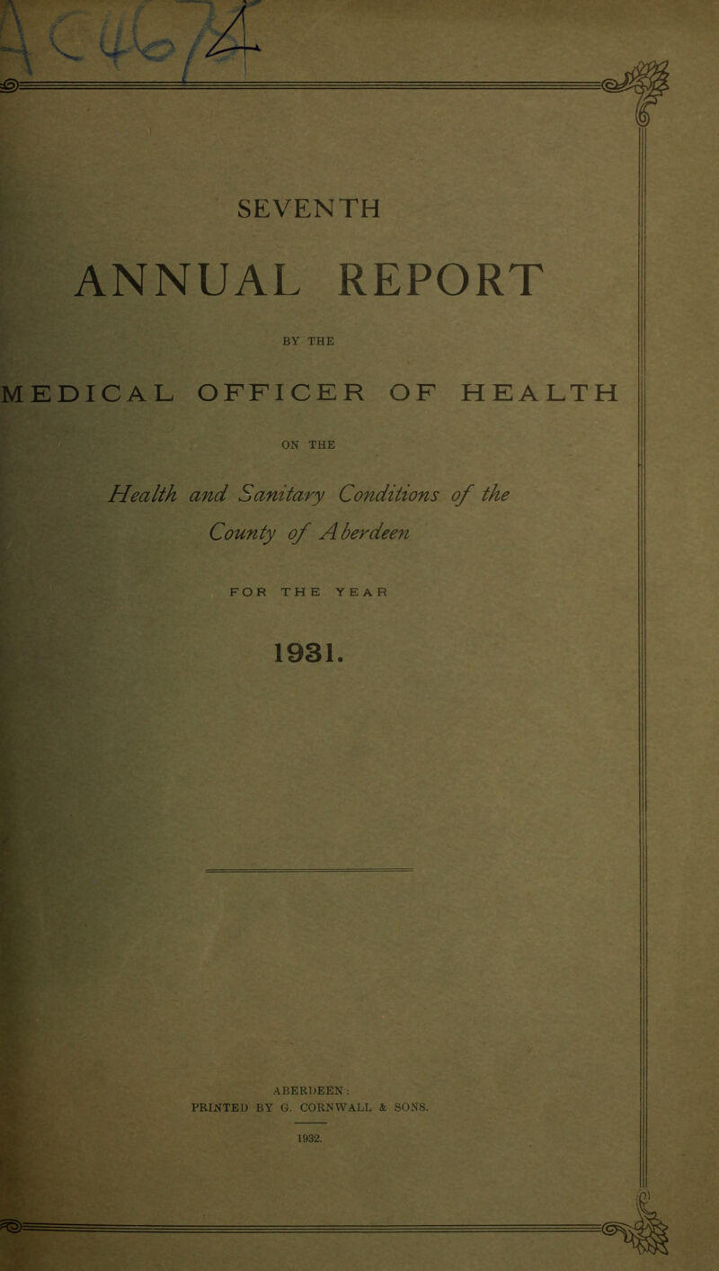 ANNUAL REPORT MEDICAL OFFICER OF HEALTH ON THE Health and Sanitary Conditions of the County of A berdeen FOR THE YEAR 1931. ABERDEEN: PRINTED BY G. CORNWALL & SONS. 1932.
