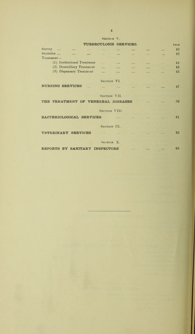 Section V. TUBERCULOSIS SERVICES. PAGE Survey Statistics ... Treatment— 42 42 (1) Institutional Treatment (2) Domiciliary Treatment (3) Dispensary Treatment 44 45 45 Section VI. NURSING SERVICES ... 47 Section VII. THE TREATMENT OP VENEREAL DISEASES ... ... 59 Section VIII. BACTERIOLOGICAL SERVICES ••• ... ... 61 Section IX. VETERINARY SERVICES 65 Section X. REPORTS BY SANITARY INSPECTORS 68