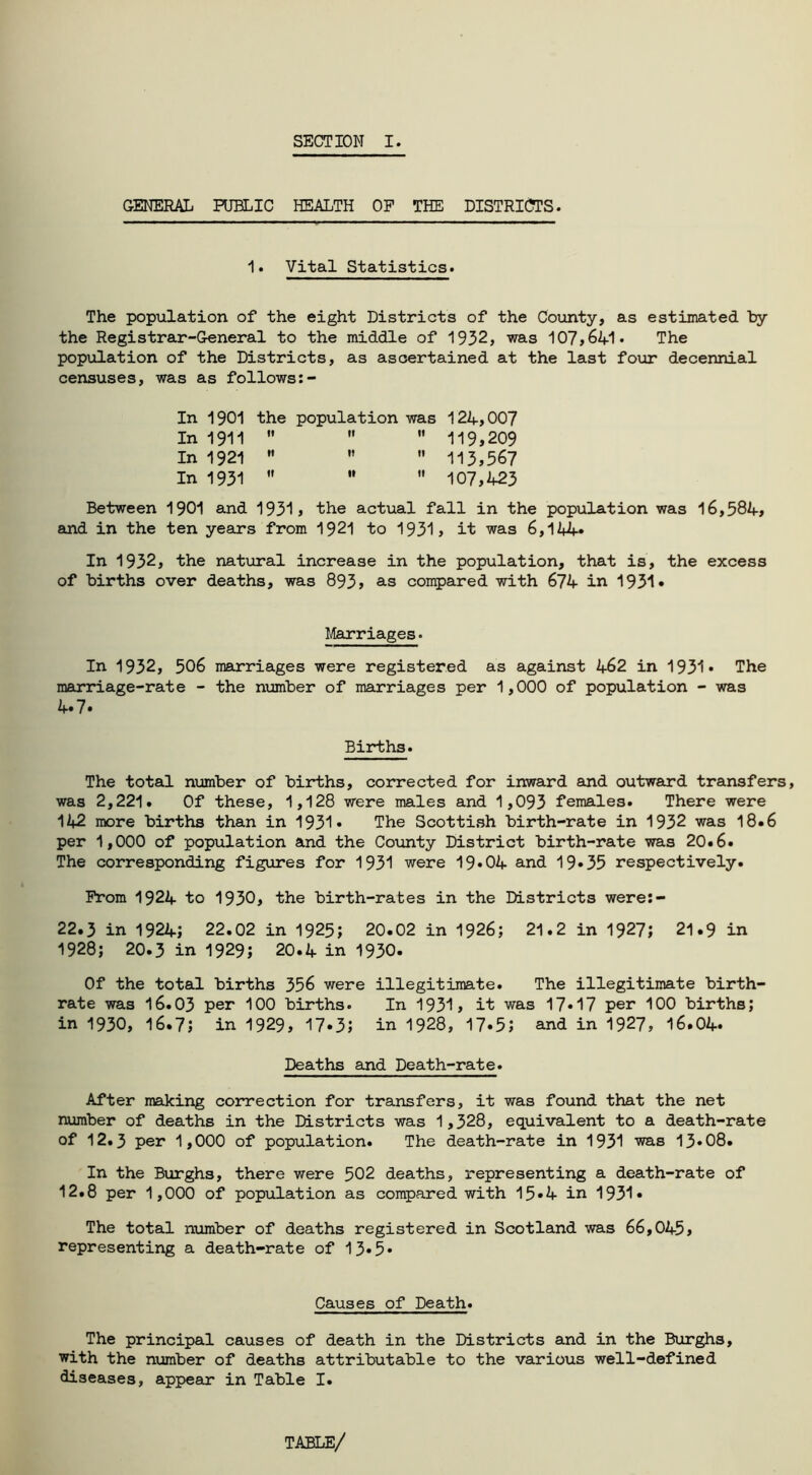 SECTION I. GENERAL PUBLIC HEALTH OP THE DISTRICTS. 1. Vital Statistics. The population of the eight Districts of the County, as estimated by the Registrar-General to the middle of 1932, was 107,641* The population of the Districts, as ascertained at the last four decennial censuses, was as follows:- In 1901 the population was 124,007 In 1911    119,209 In 1921    113,567 In 1931    107,423 Between 1901 and 1931, the actual fall in the population was 16,384, and in the ten years from 1921 to 1931, it was 6,144* In 1932, the natural increase in the population, that is, the excess of births over deaths, was 893, as compared with 674 in 1931* Marriages. In 1932, 306 marriages were registered as against 462 in 1931* The marriage-rate - the number of marriages per 1,000 of population - was 4.7. Births. The total number of births, corrected for inward and outward transfers, was 2,221. Of these, 1,128 were males and 1,093 females. There were 142 more births than in 1931* The Scottish birth-rate in 1932 was 18.6 per 1,000 of population and the County District birth-rate was 20.6. The corresponding figures for 1931 were 19*04 and 19*35 respectively. Prom 1924 to 1930, the birth-rates in the Districts were:- 22.3 in 1924; 22.02 in 1925; 20.02 in 1926; 21.2 in 1927; 21.9 in 1928; 20.3 in 1929; 20.4 in 1930. Of the total births 356 were illegitimate. The illegitimate birth- rate was 16.03 per 100 births. In 1931, it was 17*17 per 100 births; in 1930, 16.7; in 1929, 17*3; in 1928, 17*5; and in 1927, 16.04* Deaths and Death-rate. After making correction for transfers, it was found that the net number of deaths in the Districts was 1,328, equivalent to a death-rate of 12.3 per 1,000 of population. The death-rate in 1931 was 13*08. In the Burghs, there were 502 deaths, representing a death-rate of 12.8 per 1,000 of population as compared with 15*4 in 1931* The total number of deaths registered in Scotland was 66,045, representing a death-rate of 13*5* Causes of Death. The principal causes of death in the Districts and in the Burghs, with the number of deaths attributable to the various well-defined diseases, appear* in Table I.