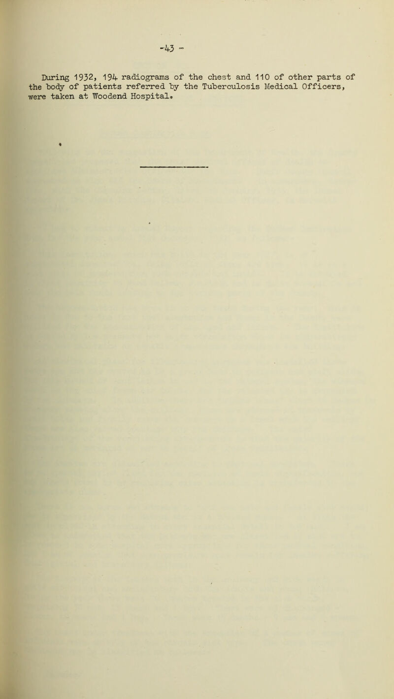 -43 During 1932, 194 radiograms of the chest and 110 of other parts of the body of patients referred by the Tuberculosis Medical Officers, were taken at V/oodend Hospital* t