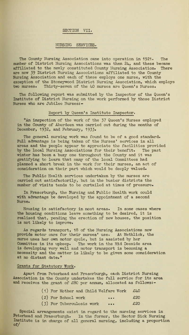 NURSING SERVICES. The County Nursing Association came into operation in 1921. The number of District Nursing Associations was then 2A, and these became affiliated to the newly constituted County Nursing Association. There are now 39 District Nursing Associations affiliated to the County Nursing Association and each of these employs one nurse, with the exception of the Stoneywood District Nursing Association, which employs two nurses. Thirty-seven of the AO nurses are Queen’s Nurses. The following report was submitted by the Inspector of the Queen’s Institute of District Nursing on the work performed by those District Nurses who are Jubilee Nurses:- Report by Queen's Institute Inspector. An inspection of the work of the 37 Queen’s Nurses employed in the County of Aberdeen was carried out during the months of December, 1932, and February, 1933* The general nursing work was found to be of a good standard. Full advantage is being taken of the Nurses' services in all areas and the people appear to appreciate the facilities provided by the local Nursing Associations for their benefit. The past winter has been a busy one throughout the County and it was gratifying to learn that many of the local Committees had planned a short, break in the work for their nurses, an act of consideration on their part which would be deeply valued. The Public Health services undertaken by the nurses are carried out satisfactorily, but in the busier districts the number of visits tends to be curtailed at times of pressure. In Fraserburgh, the Nursing and Public Health work could with advantage be developed by the appointment of a second Nurse. Housing is satisfactory in most areas. In some cases where the housing conditions leave something to be desired, it is realised that, pending the erection of new houses, the position is not likely to improve. As regards transport, 18 of the Nursing Associations now provide motor cars for their nurses' use. At Methlick, the nurse uses her own motor cycle, but is assisted by her Committee in its upkeep. The work in the Mid Deeside area is developing very well and motor transport is becoming a necessity and the matter is likely to be given some consideration at no distant date. Grants for Statutory Work. Apart from Peterhead and Fraserburgh, each District Nursing Association in the County undertakes the full service for its area and receives the grant of £80 per annum, allocated as follows:- (1) For Mother and Child Welfare Work £40 (2) For School work ••• £20 (3) For Tuberculosis work ... £20 Special arrangements exist in regard to the nursing services in Peterhead and Fraserburgh. In the former, the Hector Sick Nursing Institute is in charge of all general nursing, including a proportion of/