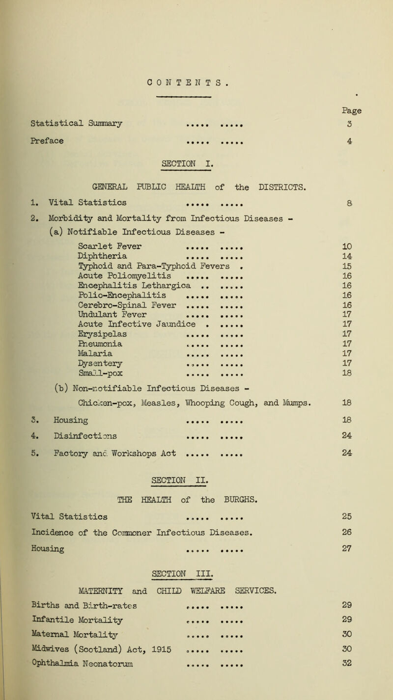 CONTENTS. Statistical Summary Preface • • • • ••••• • ••• ••••• SECTION I. GENERAL PUBLIC HEAI/TH of the DISTRICTS. 1. Vital Statistics • • • • • 2. Morbidity and Mortality from Infectious Diseases - (a) Notifiable Infectious Diseases - Scarlet Fever Diphtheria Typhoid and Para-Typhoid Fevers Acute Poliomyelitis .. Encephalitis Lethargica Polio-Encephalitis ... Cerebro-Spinal Fever ... Undulant Fever ... Acute Infective Jaundice Erysipelas Pneumonia Malaria Dysentery Small-pox (b) Non-notifiable Infectious Diseases - Chicken-pox, Measles, Whooping Cough, and Mumps. 3. Housing «».«. •. • • • Disinfections 4. • • • • • • • Page 3 4 5. Factory and Workshops Act .... • • • • ® 10 14 15 16 16 16 16 17 17 17 17 17 17 18 18 18 24 24 SECTION II. THE HEALTH of the BURGHS. Vital Statistics Incidence of the Commoner Infectious Diseases. Housing 0 0 9* • ♦ • • • 25 26 27 SECTION III. MATERNITY and CHILD VffiLFARE SERVICES. Births and Birth-rates *.... Infantile Mortality ..... Maternal Mortality ..... Midwives (Scotland.) Act, 1915 ..... Ophthalmia Neonatorum 29 29 30 30 32