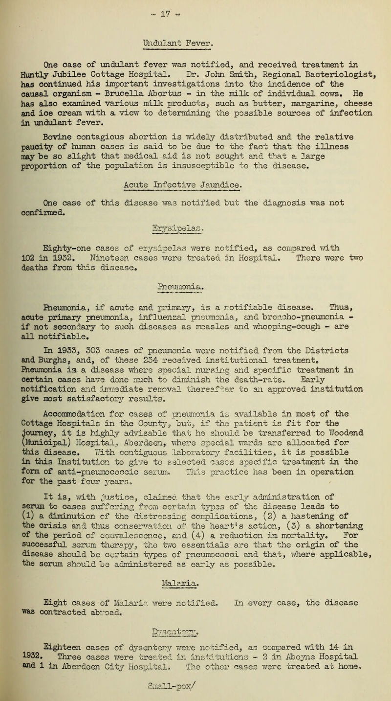 17 Undulant Fever. One case of undulant fever was notified, and received treatment in Huntly Jubilee Cottage Hospital. Dr. John Smith, Regional Bacteriologist, has continued his important investigations into the incidence of the causal organism - Brucella Abortus - in the milk of individual cows. He has also examined various milk products, such as butter, margarine, cheese and ice cream with a view to determining the possible sources of infection in undulant fever. Bovine contagious abortion is widely distributed and the relative paucity of human cases is said to be due to the fact that the illness may be so slight that medical aid is not sought and that a. large proportion of the population is insusceptible to the disease. Acute Infective Jaundice. One case of this disease was notified but the diagnosis was not confirmed. Erysipelas. Eighty-one cases of erysipelas were notified, as compared with 102 in 1932. Nineteen cases were treated in Hospital. There were two deaths from this disease. Bieuiaonia. Fheumonia, if acute and primary, is a notifiable disease. Thus, acute primary pneumonia, influenzal pneumonia, and broncho-pneumonia - if not secondary to such diseases as measles and whooping-cough - are all notifiable. In 1933, 303 cases of pneumonia were notified from the Districts and Burghs, and, of these 234 received institutional treatment. Pneumonia is a disease where special nursing and specific treatment in oertain cases have done much to diminish the death-rate. Early notification and immediate removal thereafter to an approved institution give most satisfactory results. Accommodation for cases of pneumonia is available in most of the Cottage Hospitals in the County, but, if the patient is fit for the journey, it is highly advisable that he should, be transferred to Woodend (Municipal) Hospital, Aberdeen, where special wards are allocated for this disease. T7ith contiguous laboratory facilities, it is possible in this Institution to give to selected cases specific treatment in the form of anti-pneumococcic serum. This practice has been in operation for the past four years. It is, with justice, claimed that the early administration of serum to cases suffering from certain types of the disease leads to (l) a diminution of the distressing complications, (2) a hastening of the crisis and thus conservation of the heart's action, (3) a shortening of the period of convalescence, end (4) a reduction in mortality. For successful serum therapy, the two essentials are that the origin of the disease should be certain types of pneumococci and that, where applicable, the serum should be administered, as early as possible. Malaria.. Eight cases of Malaria were notified. In every case, the disease was contracted abroad. Dysentery. Eighteen cases of dysentery were notified, as compared with 14 in 1932. Three cases were treated in institutions - 2 in Aboyne Hospital and 1 in Aberdeen City Hospital. The other cases were treated at home. Small-pox/