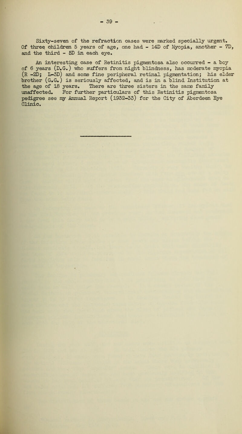 - 39 - Sixty-seven of the refraction cases were marked specially urgent. Of three children 5 years of age, one had - 14D of Myopia, another - 7D, and the third - 5D in each eye. An interesting case of Retinitis pigmentosa also occurred - a hoy of 6 years (D.G-.) v/ho suffers from night blindness, has moderate myopia (R -2D; L-3D) and some fine peripheral retinal pigmentation; his elder brother (G.G.) is seriously affected, and is in a blind Institution at the age of 18 years. There are three sisters in the same family unaffected. For further particulars of this Retinitis pigmentosa pedigree see my Annual Report (1932-33) for the City of Aberdeen Eye Clinic.