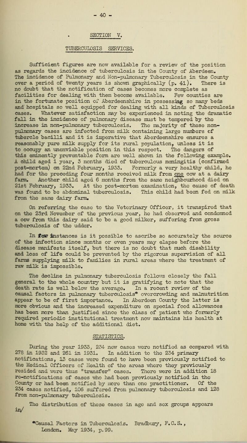 - 40 - SECTION V. TUBERCULOSIS SERVICES. Sufficient figures are now available for a review of the position as regards the incidence of tuberculosis in the County of Aberdeen. The incidence of Pulmonary and Non-pulmonary Tuberculosis in the County over a period of twenty years is shown graphically (p. 41). There is no doubt that the notification of cases becomes more complete as facilities for dealing with them become available. Few counties are in the fortunate position of Aberdeenshire in possessing so many beds and hospitals so well equipped for dealing with all kinds of Tuberculosis cases. Whatever satisfaction may be experienced in noting the dramatic fall in the incidence of pulmonary disease must be tempered by the increase in non-pulmonary tuberculosis. The majority of these non- pulmonary cases are infected from milk containing large numbers of tubercle bacilli and it is imperative that Aberdeenshire ensures a reasonably pure milk supply for its rural population, unless it is to occupy an unenviable position in this respect. The dangers of this eminently preventable form are well shown in the following example. A child aged 1 year, 3 months died of tuberculous meningitis (confirmed post-mortem) on 22nd February, 1933. Formerly a very healthy child, he had for the preceding four months received milk from one cow at a dairy- farm. Another child aged 6 months from the same neighbourhood died on 21st February, 1933. At the post-mortem examination, the cause of death was found to be abdominal tuberculosis. This child had been fed on milk from the same dairy farm. On referring the case to the Veterinary Officer, it transpired that on the 23rd November of the previous year, he had observed and condemned a ccw from this dairy said to be a good milker, suffering from gross tuberculosis of the udder. In jfesr instances is it possible to ascribe so accurately the source of the infection since months or even years may elapse before the disease manifests itself, but there is no doubt that much disability and loss of life could be prevented by the rigorous supervision of all farms supplying milk to families in rural areas where the treatment of raw milk is impossible. The decline in pulmonary tuberculosis follows closely the fall general to the whole country but it is gratifying to note that the death rate is well below the average. In a recent review of the causal factors in pulmonary tuberculosis* overcrowding and malnutrition appear to be of first importance. In Aberdeen County the latter is more obvious and the increased expenditure on special food allowances has been more than justified since the class of patient who formerly required periodic institutional treatment now maintains his health at home with the help of the additional diet. STATISTICS. During the year 1933, 234 new cases were notified as compared with 278 in 1932 and 261 in 1931. In addition to the 234 primary notifications, 13 cases were found to have been previously notified to the Medical Officers of Health of the areas where they previously resided and were thus transfer” cases. There were in addition 18 re-notifications of cases who had been previously notified in the County or had been notified by more than one practitioner. Of the 234 cases notified, 106 suffered from pulmonary tuberculosis and 128 from non-pulmonary tuberculosis. The distribution of these cases in age and sex groups appears in/ *Causal Factors in Tuberculosis. Bradbury, F.C.S., London. May 1934, p.99.