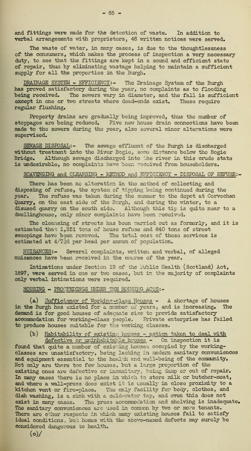 - 85 and fittings were made for the detection of waste. In addition to verbal arrangements with proprietors , 46 written notices were served. The waste of water, in many cases, is due to the thoughtlessness of- the consumers, which makes the process of inspection a very necessary duty, to see that the fittings are kept in a sound and efficient state of repair, thus by eliminating wastage helping to maintain a sufficient supply for all the properties in the Burgh, DRAINAGE SYSTEM - EFFICIENCY:- The Drainage System, of the Burgh has proved satisfactory during the year, no complaints as to flooding being received. The sewers vary in diameter, and the fall is sufficient except in one or two streets where dead-ends exist. These require regular flushing. Property drains are gradually being improved, thus the number of stoppages are being reduced. Five new house drain connections have been made to the sewers during the year, also several minor alterations were supervised. SEWAGE DISPOSAL:- The sewage effluent of the Burgh is discharged without treatment into the River Bogie, some distance below the Bogie Bridge. Although sewage discharged into the river in this crude state is undesirable, no complaints have been received from householders. SCAVENGING and CLEANSING - METHOD and EFFICIENCY - DISPOSAL OF REFUSE:- There has been nc alteration in the method of collecting and disposing of refuse, the system of tipping being continued during the year. The refuse was taken during the summer to the depot at Corvechan Quarry, on the east side of the Burgh, and during the winter, to a disused quarry on the south side. Although this tip is quite near to a dwellinghouse, only minor complaints have been received. The cleansing of streets has been carried out as formerly, and it is estimated than 1,251 tons of house refuse and 840 tons of street sweepings have been removed. The total cost of these services is estimated at 4/7^d per head per annum of population. NUISANCES:- Several complaints, written and verbal, of alleged nuisances have been received in the course of the year. Intimations under Section 19 of the Public Health (Scotland) Act, 1897, were served in one or two cases, but in the majority of complaints only verbal intimations were required. HOUSING - PROCEEDINGS UNDER THE HOUSING ACTS:- (a) Sufficiency of Working-class Houses - A shortage of houses in the Burgh has existed for a number of years, and is increasing. The demand is for good houses of adequate size to provide satisfactory accommodation for working-class people. Private enterprise has failed to produce houses suitable for the working classes. (b) Habitability of existing houses - action taken to deal with defective or uninhabitable houses - On inspection it is found that quite a number of existing houses occupied by the working- classes are unsatisfactory, being lacking in modem sanitary conveniences and equipment essential to the health and well-being of the community. Not only are there too few houses, but a large proportion of the existing ones are defective or insanitary, being damp or out of repair. In many cases there is no place in which to store milk or butcher-meat, and where a wall-press does exist it is usually in close proximity to a kitchen vent or fire-place. The only facility for body, clothes, and dish washing, is a sink with a cold-water tap, and even this does not exist in many cases. The press accommodation and shelving is inadequate. The sanitary conveniences are used in common by two or more tenants. There are other respects in which many existing houses fail to satisfy ideal conditions-, bub homes with the above-named defects may surely be considered dangerous to health. (o)/