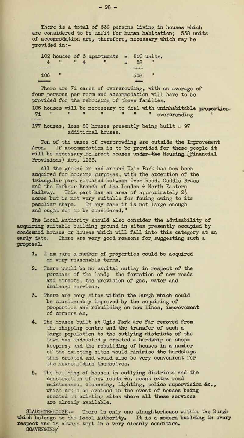 — 98 — There is a total of 538 persons living in houses which are considered to he unfit for human habitation; 538 units of accommodation are, therefore, necessary which may be provided in:- 102 houses of 3 apartments 4 ii 4  106 = 510 units. = 28  538  There are 71 cases of overcrowding, with an average of four persons per room and accommodation will have to be provided for the rehousing of these families. 106 houses will be necessary to deal with uninhabitable properties. 71        overcrowding  177 houses, less 80 houses presently being built = 97 additional houses. Ten of the cases of overcrowding are outside the Improvement Area. If accommodation is to be provided for these people it will be necessary _±o_.erect houses under-the Housing. (Financial Provisions) Act, 1933. All the ground in and around Ugie Park has now been acquired for housing purposes, with the exception of the triangular part situated between Ives Road, Geddle Braes and the Harbour Branch of the London & North Eastern Railway. This part has an area of approximately 2-g- acres but is not very suitable for feuing owing to its peculiar shape. In any case it is not large enough and ought not to be considered. The Local Authority should also consider the advisability of acquiring suitable building ground in sites presently occupied by condemned houses or houses which will fall into this category at an early date. There are very good reasons for, suggesting such a proposal. 1. I am sure a number of properties could be acquired on very reasonable terms. 2. There would be no capital outlay in respect of the purchase of the land; the formation of new roads and streets, the provision of gas, water and drainage services. 3. There are many sites within the Burgh which could be considerably improved by the acquiring of properties and rebuilding on new lines, improvement of comers &c. 4. The houses built at Ugie Park are far removed from the shopping centre and the transfer of such a large population to the outlying districts of the town has undoubtedly created a hardship on shop- keepers, and the rebuilding of houses in a number of the existing sites would minimise the hardships thus created and would also be veiy convenient for the householders themselves. 5. The building of houses in outlying districts and the construction of new roads &c. means extra road maintenance, cleansing, lighting, police supervision &o., which could be avoided in the event of houses being erected on existing sites where all these services are already available. SLAUGHTERHOUSE: - There is only one slaughterhouse within the Burgh which belongs to the Local Authority. It is a modem building in every respect and is always kept in a very cleanly condition. SCAVENGING/