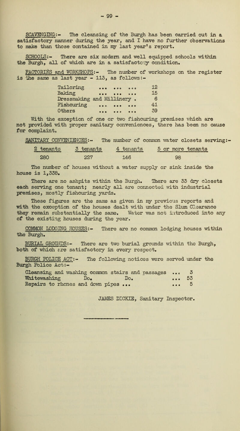 99 - SCAVENGING-:- The cleansing of the Burgh has been carried out in a satisfactory manner during the year, and I have no further observations to make than those contained in my last year’s report. SCHOOLS:- There are six modem and well equipped schools within the Burgh, all of which are in a satisfactory condition. FACTORIES and WORKSHOPS:- The number of workshops on the register is the same as last year - 113, as follows:- Tailoring ... 12 Baking ... ... ... 13 Dressmaking and Millinery . 6 Fishcuring ... 41 Others ... 39 With the exception of one or two fishcuring premises which are not provided with proper sanitary conveniences, there has been no cause for complainto SANITARY CONVENIENCES:- The number of common water closets serving:- 2 tenants 3 tenants 4 tenants 5 or more tenants 280 227 146 98 The number of houses without a water supply or sink inside the house is 1,338, There are no ashpits within the Burgh. There are 33 dry closets each serving one tenant; nearly all are connected with industrial premises, mostly fishcuring yards. These figures are the same as given in my previous reports and with the exception of the houses dealt with under the Slum Clearance they remain substantially the same. Water was not introduced into any of the existing houses during the year. COMMON LODCrlNG HOUSES:- There are no common lodging houses within the Burgh. BURIAL GROUNDS:- There are two burial grounds within the Burgh, both of which ere satisfactory in every respect. BURGH POLICE ACT:- The following notices were served under the Burgh Police Acb:- Cleansing and washing oommon stairs and passages ... 3 Whitewashing Do. Do. ... 53 Repairs to rhones and down pipes ... ... 5 JAMES DICKIE, Sanitary Inspector