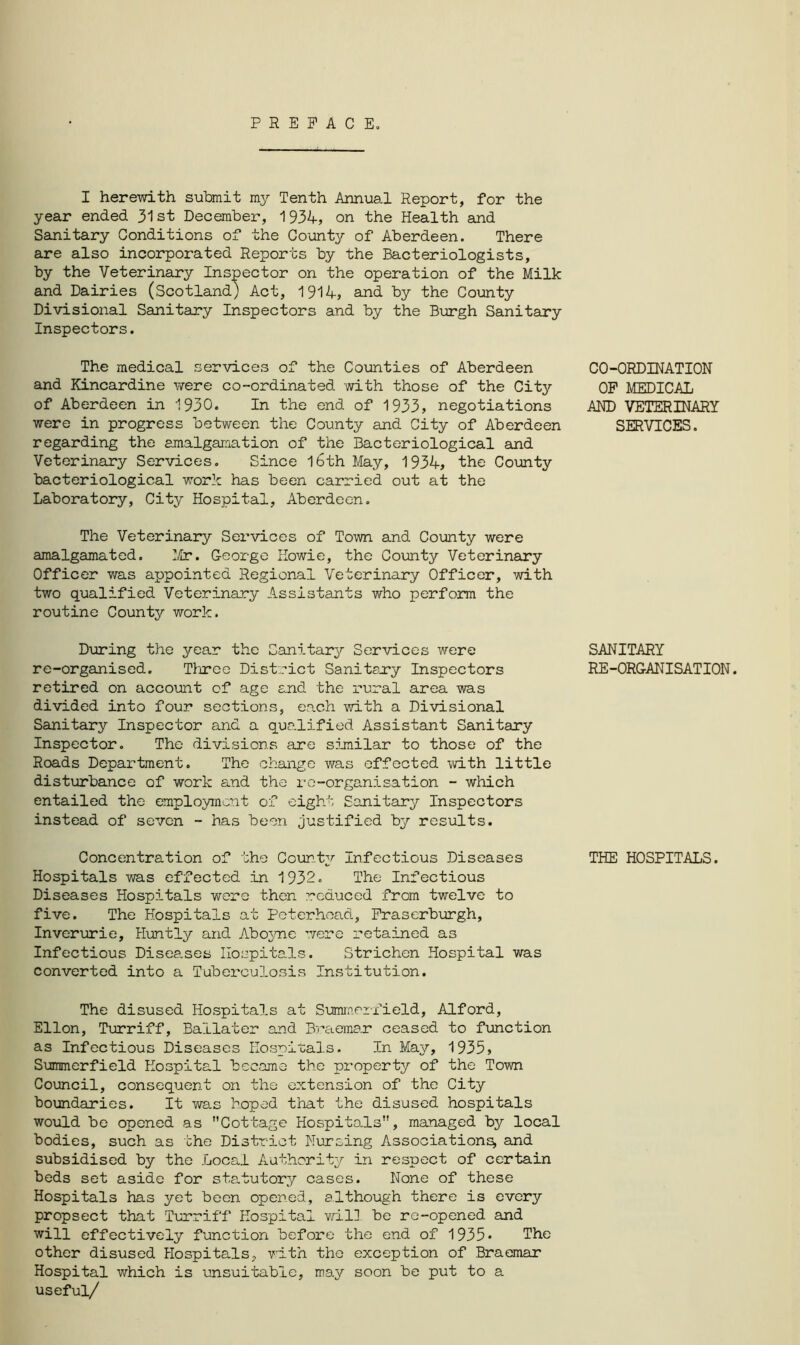 PREFACE. I herewith submit my Tenth Annual Report, for the year ended 31st December, 1934, on the Health and Sanitary Conditions of the County of Aberdeen. There are also incorporated Reports by the Bacteriologists, by the Veterinary Inspector on the operation of the Milk and Dairies (Scotland) Act, 1914, and by the County Divisional Sanitary Inspectors and by the Burgh Sanitary Inspectors. The medical services of the Counties of Aberdeen and Kincardine were co-ordinated with those of the City of Aberdeen in 1930. In the end of 1933, negotiations were in progress between the County and City of Aberdeen regarding the amalgamation of the Bacteriological and Veterinary Services. Since 16th May, 1934, the County bacteriological work has been carried out at the Laboratory, City Hospital, Aberdeen. The Veterinary Services of Town and County were amalgamated. Mr. George Howie, the County Veterinary Officer was appointed Regional Veterinary Officer, with two qualified Veterinary Assistants who perform the routine County work. During the year the Sanitary Services were re-organised. Three District Sanitary Inspectors retired on account of age and the rural area was divided into four sections, each with a Divisional Sanitary Inspector and a qualified Assistant Sanitary Inspector. The divisions are similar to those of the Roads Department. The change was effected with little disturbance of work and the re-organisation - which entailed the employment of eight Sanitary Inspectors instead of seven - has been justified by results. Concentration of the Count;/- Infectious Diseases Hospitals was effected in 1932. The Infectious Diseases Hospitals were then reduced from twelve to five. The Hospitals at Peterhead, Fraserburgh, Inverurie, Huntly and Aboyne were retained as Infectious Diseases Hospitals. Strichen Hospital was converted into a Tuberculosis Institution. The disused Hospitals at SummerPield, Alford, Ellon, Turriff, Bailater and Braemar ceased to function as Infectious Diseases Hospitals. In May, 1935, Summerfield Hospital became the property of the Town Council, consequent on the extension of the City boundaries. It was hoped that the disused hospitals would be opened as Cottage Hospitals, managed by local bodies, such as the District Nursing Associations, and subsidised by the Local Authority in respect of certain beds set aside for statutory cases. None of these Hospitals has yet been opened, although there is every propsect that Turriff Hospital will be re-opened and will effectively function before the end of 1935• The other disused Hospitals, with the exception of Braemar Hospital which is unsuitable, may soon be put to a useful/ CO-ORDINATION OF MEDICAL AND VETERINARY SERVICES. SANITARY RE-ORGANISATION. THE HOSPITALS.