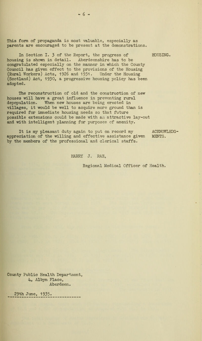 - 6 - This form of propaganda is most valuable, especially as parents are encouraged to be present at the demonstrations. In Section I. 3 of the Report, the progress of HOUSING, housing is shown in detail. Aberdeenshire has to be congratulated especially on the manner in which the County Council has given effect to the provisions of the Housing (Rural Workers) Acts, 1926 and 1931* Under the Housing (Scotland) Act, 1930, a progressive housing policy has been adopted. The reconstruction of old and the construction of new houses will have a great influence in preventing rural depopulation. When new houses are being erected in villages, it would be well to acquire more ground than is required for immediate housing needs so that future possible extensions could be made with an attractive lay-out and with intelligent planning for purposes of amenity. It is my pleasant duty again to put on record my ACKNOWLEDG- appreciation of the willing and effective assistance given MENTS. by the members of the professional and clerical staffs. HARRY J. RAE, Regional Medical Officer of Health. County Public Health Department, 4, Albyn Place, Aberdeen. 29th June, 1935*