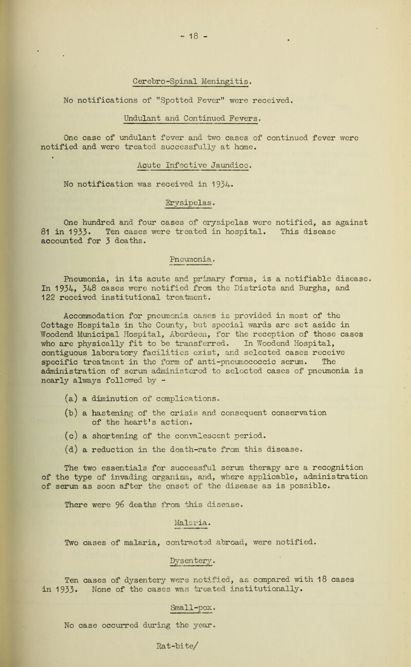- 18 - Cerebro-Spinal Meningitis. No notifications of Spotted Fever were received. Undulant and Continued Fevers. One case of undulant fever and two cases of continued fever were notified and were treated successfully at home. Acute Infective Jaundice. No notification was received in 1934* Erysipelas. One hundred and four cases of erysipelas were notified, as against 81 in 1933* Ten cases were treated in hospital. This disease accounted for 3 deaths. Pneumonia. Pneumonia, in its acute and primary forms, is a notifiable disease. In 1934, 348 cases were notified from the Districts and Burghs, and 122 received institutional treatment. Accommodation for pneumonia cases is provided in most of the Cottage Hospitals in the County, b\:t special wards are set aside in Woodend Municipal Hospital, Aberdeen, for the reception of those cases who are physically fit to be transferred. In Woodend Hospital, contiguous laboratory facilities exist, and selected cases receive specific treatment in the form of anti-pneumococcic serum. The administration of serum administered to selected cases of pneumonia is nearly always followed by - (a) a diminution of complications. (b) a hastening of the crisis and consequent conservation of the heart's action. (c) a shortening of the convalescent period. (d) a reduction in the death-rate from this disease. The two essentials for successful serum therapy are a recognition of the type of invading organism, and, where applicable, administration of serum as soon after the onset of the disease as is possible. There were deaths from this disease. Malaria. Two cases of malaria, contracted abroad, were notified. Dysentery. Ten cases of dysentery were notified, as compared with 18 cases in 1933* None of the cases was treated institutionally. Small-pox. No case occurred during the year. Rat-bite/