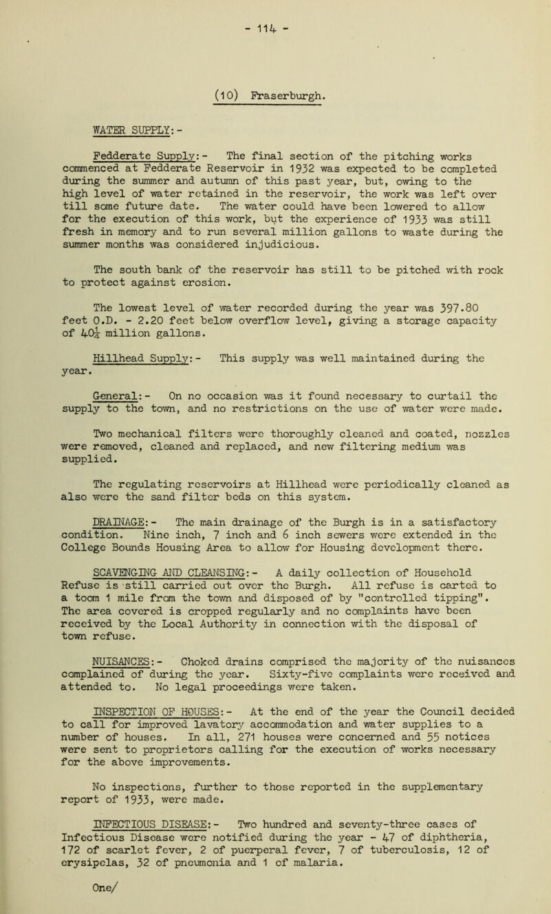 - 114 - (10) Fraserburgh. WATER SUPPLY:- Fedderate Supply:- The final section of the pitching works commenced at Fedderate Reservoir in 1932 was expected to be completed during the summer and autumn of this past year, but, owing to the high level of water retained in the reservoir, the work was left over till some future date. The water could have been lowered to allow for the execution of this work, but the experience of 1933 was still fresh in memory and to run several million gallons to waste during the summer months was considered injudicious. The south bank of the reservoir has still to be pitched with rock to protect against erosion. The lowest level of water recorded during the year was 397*80 feet O.D. - 2.20 feet below overflow level, giving a storage capacity of 40^ million gallons. Hillhead Supply:- This supply was well maintained during the year. General:- On no occasion was it found necessary to curtail the supply to the town, and no restrictions on the use of water were made. Two mechanical filters were thoroughly cleaned and coated, nozzles were removed, cleaned and replaced, and new filtering medium was supplied. The regulating reservoirs at Hillhead were periodically cleaned as also were the sand filter beds on this system. DRAINAGE:- The main drainage of the Burgh is in a satisfactory condition. Nine inch, 7 inch and 6 inch sewers were extended in the College Bounds Housing Area to allow for Housing development there. SCAVENGING AND CLEANSING:- A daily collection of Household Refuse is still carried out over the Burgh. All refuse is carted to a toom 1 mile from the town and disposed of by controlled tipping. The area covered is cropped regularly and no complaints have been received by the Local Authority in connection with the disposal of town refuse. NUISANCES:- Choked drains comprised the majority of the nuisances complained of during the year. Sixty-five complaints were received and attended to. No legal proceedings were taken. INSPECTION OF HOUSES:- At the end of the year the Council decided to call for improved lavatory accommodation and water supplies to a number of houses. In all, 271 houses were concerned and 55 notices were sent to proprietors calling for the execution of works necessary for the above improvements. No inspections, further to those reported in the supplementary report of 1933, were made. INFECTIOUS DISEASE:- Two hundred and seventy-three cases of Infectious Disease were notified during the year - 47 of diphtheria, 172 of scarlet fever, 2 of puerperal fever, 7 of tuberculosis, 12 of erysipelas, 32 of pneumonia and 1 of malaria. One/