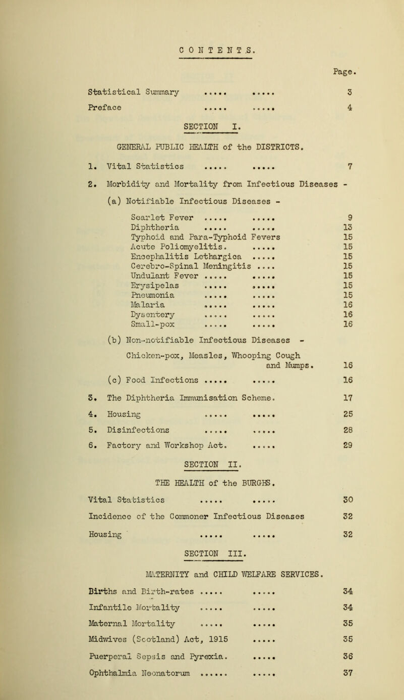 CONTENT.S Page Statistical Summary ..... ..... 3 Preface ..... 4 SECTION I. GENERAL PUBLIC HEALTH of the DISTRICTS. 1. Vital Statistics ..... 7 2. Morbidity and Mortality from Infectious Diseases - (a) Notifiable Infectious Diseases - Scarlet Fever ..... 9 Diphtheria ..... 13 Typhoid and Para-Typhoid Fevers 15 Acute Poliomyelitis. 15 Encephalitis Lethargica 15 Cerebro-Spinal Meningitis .... 15 Undulant Fever 15 Erysipelas ..... ..... 15 Pneumonia 15 Malaria 16 Dysentery ..... ..... 16 Small-pox ..... ..... 16 (b) Non-notifiable Infectious Diseases Chicken-pox, Measles, Whooping Cough and Mumps. 16 (c) Food Infections ..... 16 3. The Diphtheria Immunisation Scheme. 17 4. Housing ..... 25 5. Disinfections ..... 28 6. Factory and Workshop Act. ..... 29 SECTION II. THE HEALTH of the BURGHS. Vital Statistics ..... 30 Incidence of the Commoner Infectious Diseases 32 Housing ..... 32 SECTION III. MATERNITY and CHILD WELFARE SERVICES. Births and Birth-rates ..... ..... 34 Infantile Mortality ..... ..... 34 Maternal Mortality ..... ..... 35 Midwives (Scotland) Act, 1915 35 Puerperal Sepsis and Pyrexia. 36 Ophthalmia Neonatorum ...... 37