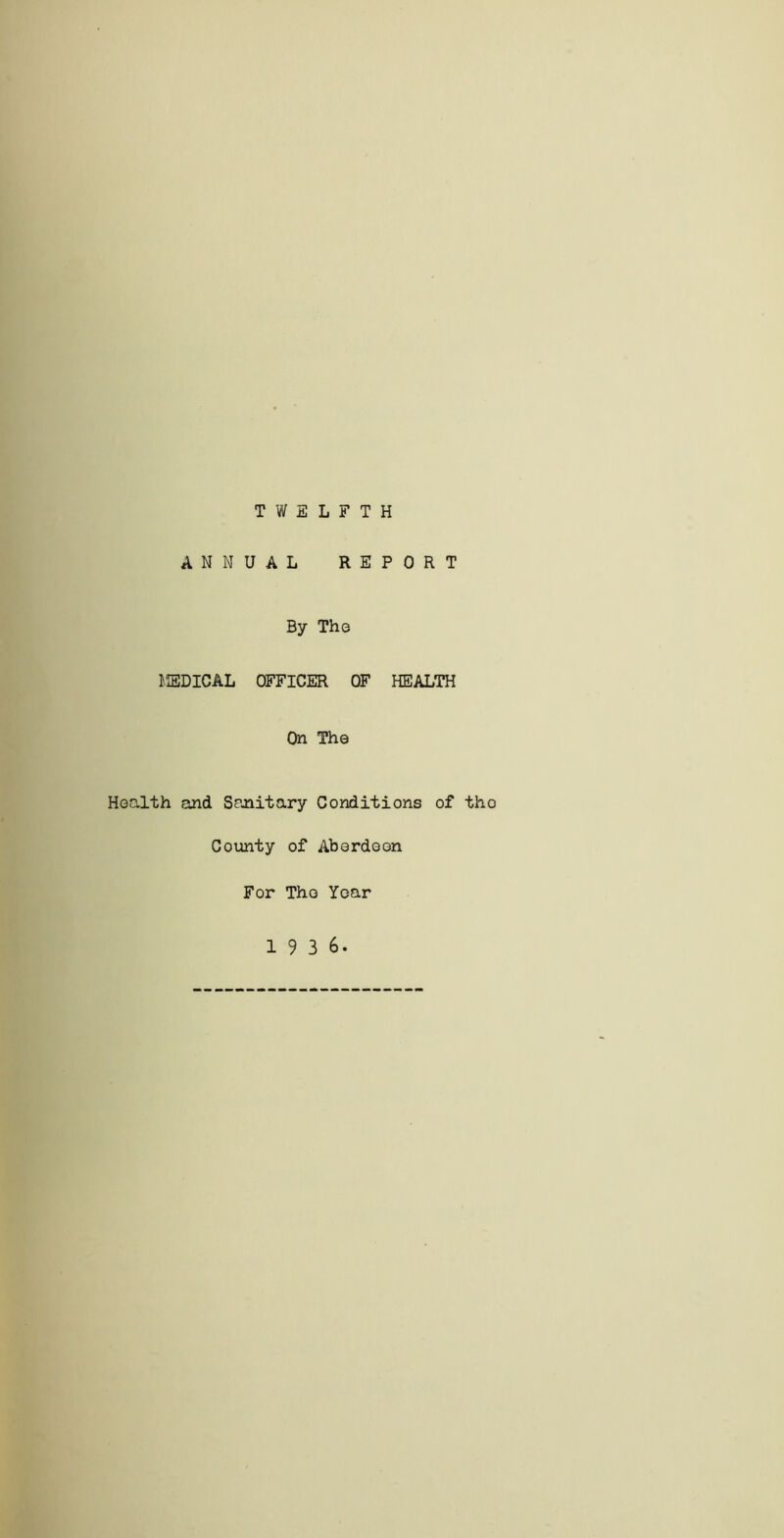 TWELFTH ANNUAL REPORT By The MEDICAL OFFICER OF HEALTH On The Health and Sanitary Conditions of tho County of Aberdeen For Tho Year 19 3 6