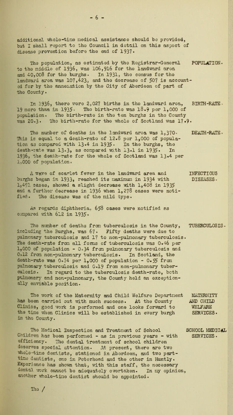 - 6 - additional whole-tine medical assistance should be provided, but I shall report to the Council in detail on this aspect of disease prevention before the end of 1937• The population, as estimated by the Registrar-General POPULATION- to the middle of 1936, was 106,916 for the landward area and 40,008 for the burghs- In 1931, the census for the landward area was 107,423, and the decrease of 507 is account- ed for by the annexation by the City of Aberdeen of part of the County. In 19365 there were 2,027 births in the landward area, BIRTH-RATE - 19 more than in 1935° The birth-rate was 18.9 per 1,000 of population. The birth-rate in the ten burghs in the County was 20*3* The birth-rate for the whole of Scotland was 17 »9* The number of deaths in the landward area was 1,370« DEATH-RATE. This is equal to a death-rate of 12.8 per 1,000 of popula- tion as compared with 13*4 in 1935* In the burghs, the death-rate was 13*3, as compared with 13*1 in 1935* In 1936, the death-rate for the whole of Scotland was 13*4 per 1,000 of population. A wg.ve of scarlet fever in the landward area and INFECTIOUS burghs began in 1933, reached its maximum in 1934 with DISEASES- 1,491 cases, showed a slight decraase with 1,408 in 1935 end a further decrease in 1936 when 1,278 cases were noti- fied. The disease was of the mild type. As regards diphtheria. 658 cases were notified as compared with 612 in 1935* The number of deaths from tuberculosis in the County, TUBERCULOSIS- including the Burghs, was 67. Fifty deaths were due to pulmonary tuberculosis and 17 to non-pulmonary tuberculosis. The death-rate from all foms of tuberculosis was 0.46 per 1,000 of population - 0<>34 from pulmonary tuberculosis and 0,12 from nor.-pulmon,ary tuberculosis. In Scotland, the death-rate was 0*74 per 1,000 of population - 0.55 from pulmonary tuberculosis and 0.19 from non-pulmonary tuber- culosis. In regard to the tuberculosis death-rate, both pulmonary and non-pulmonary, the County held an exception- ally enviable position. The work of the Maternity and Child Welfare Department has been carried out with much success. At the County Clinics, good work is performed and one looks forward to the time when Clinics will be established in every burgh in the County. MATERNITY AND CHILD WELFARE SERVICES. The Medical Inspection and Treatment of School SCHOOL MEDICAL Children has boon performed - as in previous years - with SERVICES, efficiency. The dental treatment of school children deserves special attention- At present, there are two whole-time dentists, stationed in Aberdeen, and two part- time dentists, one in Peterhead and the other in Huntly. Experience has shown that, with this staff, the necessary dental work cannot be adequately overtaken. In my opinion, another whole-time dentist should be appointed. The /