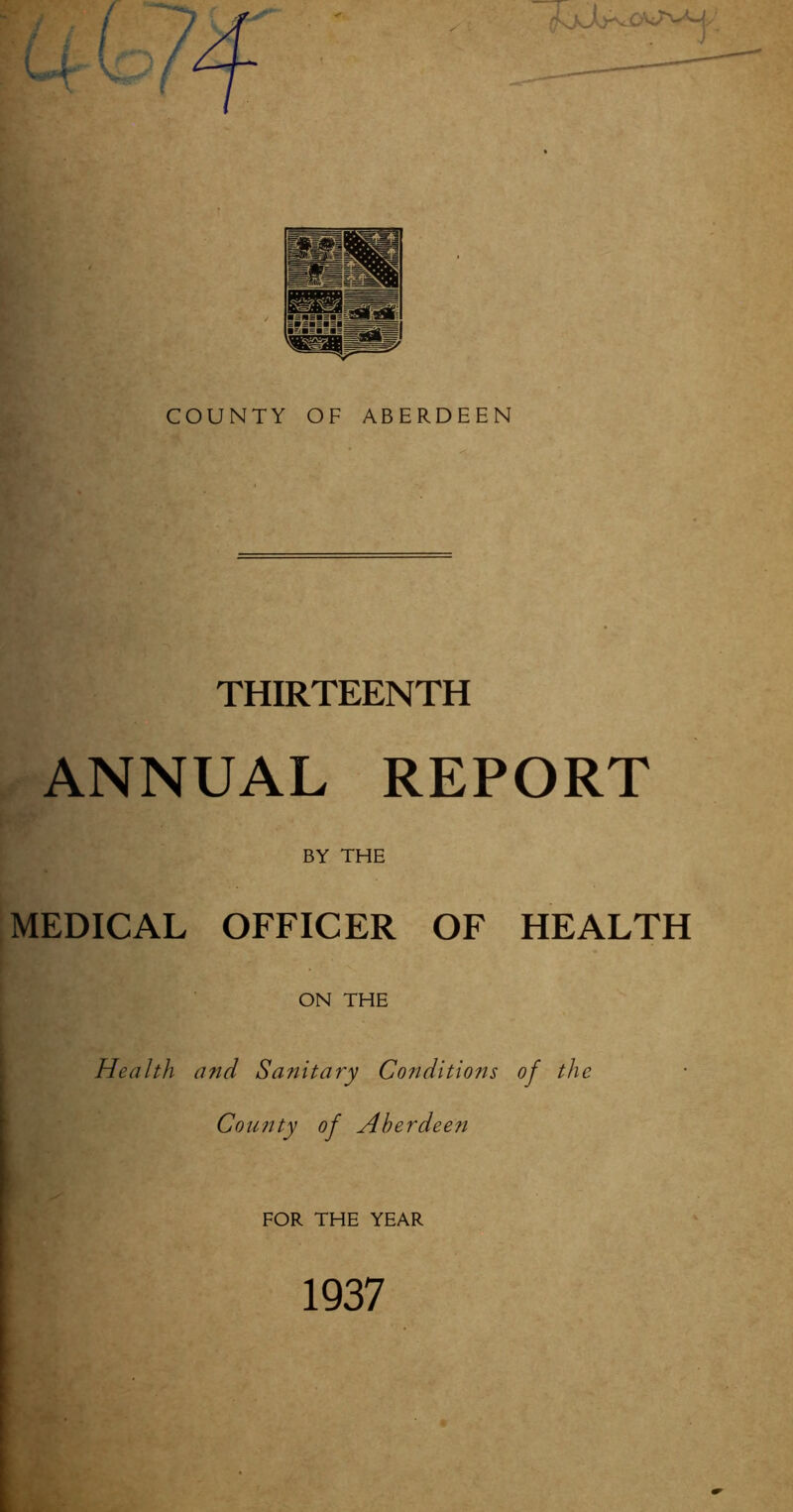COUNTY OF ABERDEEN THIRTEENTH ANNUAL REPORT BY THE MEDICAL OFFICER OF HEALTH ON THE Health and Sanitary Conditions of the County of Aberdeen FOR THE YEAR 1937