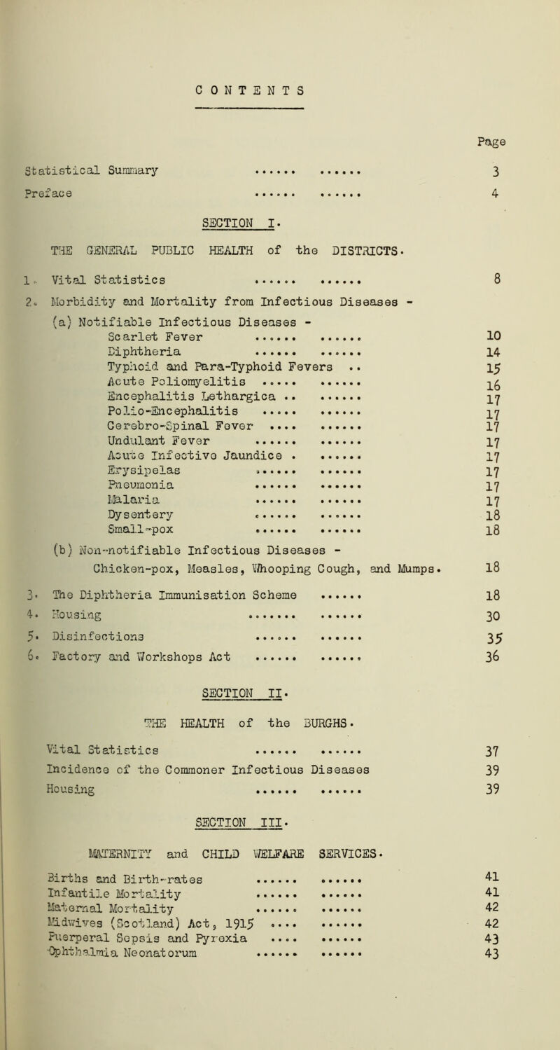 CONTENTS Page Statistical Summary 3 Preface 4 SECTION I. THE GENERAL PUBLIC HEALTH of the DISTRICTS- 1.. Vital Statistics 8 2- Morbidity and Mortality from Infectious Diseases - (a) Notifiable Infectious Diseases - Scarlet Fever . 10 Diphtheria 14 Typhoid and Para-Typhoid Fevers .. 15 Acute Poliomyelitis Encephalitis Lethargica Polio-Encephalitis Cerebro-Spinal Fever 17 Undulant Fever 17 Acu'oe Infectivo Jaundice 17 Erysipelas 17 Pneumonia 17 Malaria 17 Dysentery « 18 Small-pox ...... 18 (b) Non-notifiable Infectious Diseases - Chicken-pox, Measles, Whooping Cough, and Mumps. 18 3- The Diphtheria Immunisation Scheme 18 4. Housing 30 5* Disinfections 35 6c Factory and Workshops Act 36 SECTION II. THE HEALTH of the BURGHS- Vital Statistics 37 Incidence of the Commoner Infectious Diseases 39 Housing 39 SECTION III- MATERNITY and CHILD WELFARE SERVICES• Births and Birth-rates 41 Infantile Mortality 41 Maternal Mortality ...... 42 Midwives (Scotland) Act, 1915 42 Fi;srperal Sepsis and Pyrexia 43 ■Ophthalmia Neonatorum 43