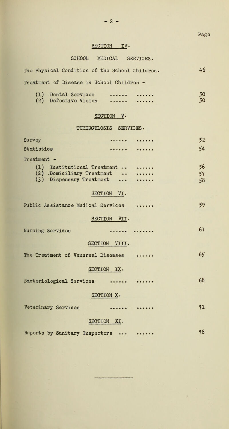 - 2 - Pago SECTION IV. SCHOOL MEDICAL SERVICES. The Physical Condition of tho School Children. 4-6 Treatment of Disease in School Children - (1) Dental Services 50 (2) Defective Vision 50 SECTION V. TUBERCULOSIS SERVICES. Survey 52 Statistics 54- Tr eatment - (1) Institutional Treatment 56 (2) .Domiciliary Treatment 57 (3) Dispensary Treatment 58 SECTION VI. Public Assistance Medical Services . 59 SECTION VII. Nursing Services 6l SECTION VIII• The Treatment of Venereal Diseases 65 SECTION IX. Bacteriological Services 68 SECTION X. Veterinary Services 71 SECTION XI. Reports by Sanitary Inspectors 78