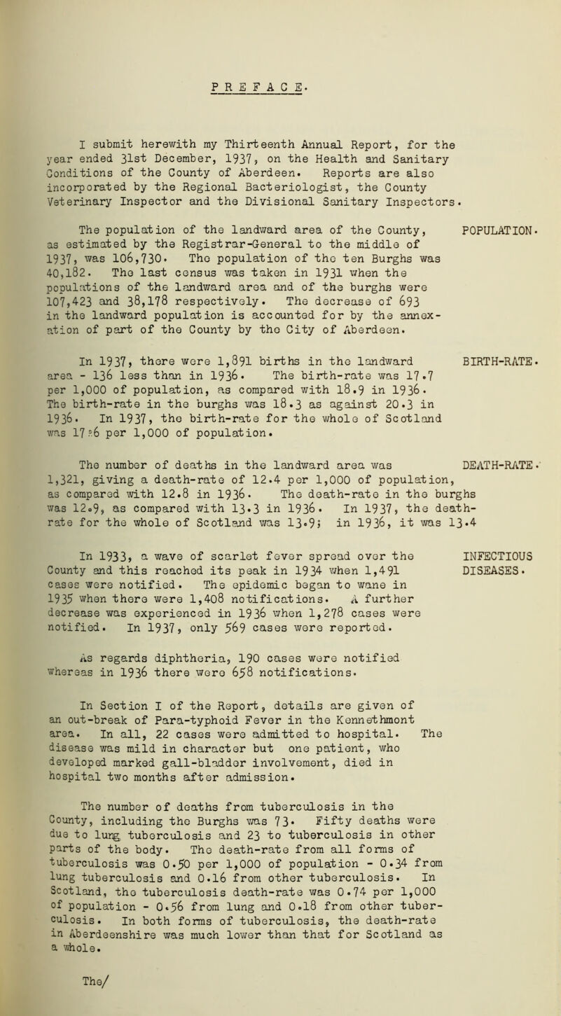 PREFACE. I submit herewith my Thirteenth Annual Report, for the year ended 31st December, 1937? on the Health and Sanitary Conditions of the County of Aberdeen. Reports are also incorporated by the Regional Bacteriologist, the County Veterinary Inspector and the Divisional Sanitary Inspectors. The population of the landward area of the County, POPULATION as estimated by the Registrar-General to the middle of 1937, was 106,730. The population of the ten Burghs was 40,182. The last census was taken in 1931 when the populations of the landward area and of the burghs were 107,4-23 and 38,178 respectively. The decrease of 693 in the landward population is accounted for by the annex- ation of part of the County by the City of Aberdeen. In 1937, there were 1,891 births in the landward BIRTH-RATE area - 136 less than in 1936* The birth-rate was 17*7 per 1,000 of population, as compared with 18.9 in 1936 . The birth-rate in the burghs was 18.3 as against 20.3 in 1936. In 1937, the birth-rate for the whole of Scotland was 17 -'6 per 1,000 of population. The number of deaths in the landward area was DEATH-RATE 1,321, giving a death-rate of 12.4 per 1,000 of population, as compared with 12.8 in 1936* The death-rate in the burghs was 12»9, as compared with 13*3 in 1936 . In 1937? the death- rate for the whole of Scotland was 13*95 in 193&, it was 13‘4- In 1933? a wave of scarlet fever spread over the INFECTIOUS County and this reached its peak in 1934- when 1,491 DISEASES, cases were notified. The epidemic began to wane in 1935 when there were 1,408 notifications• A further decrease was experienced in 1936 when 1,278 cases were notified. In 1937 ? only 569 cases were reported. As regards diphtheria, 190 cases were notified whereas in 1936 there were 658 notifications. In Section I of the Report, details are given of an out-break of Para-typhoid Fever in the Kennethmont area. In all, 22 cases were admitted to hospital. The disease was mild in character but one patient, who developed marked gall-bladder involvement, died in hospital two months after admission. The number of deaths from tuberculosis in the County, including the Burghs ms 73* Fifty deaths were due to lung tuberculosis and 23 to tuberculosis in other parts of the body. The death-rate from all forms of tuberculosis was 0.50 per 1,000 of population - 0.34- from lung tuberculosis and 0.16 from other tuberculosis. In Scotland, the tuberculosis death-rate was 0.74- per 1,000 of population - O.56 from lung and 0.18 from other tuber- culosis. In both forms of tuberculosis, the death-rate in Aberdeenshire was much lower than that for Scotland as a whole.