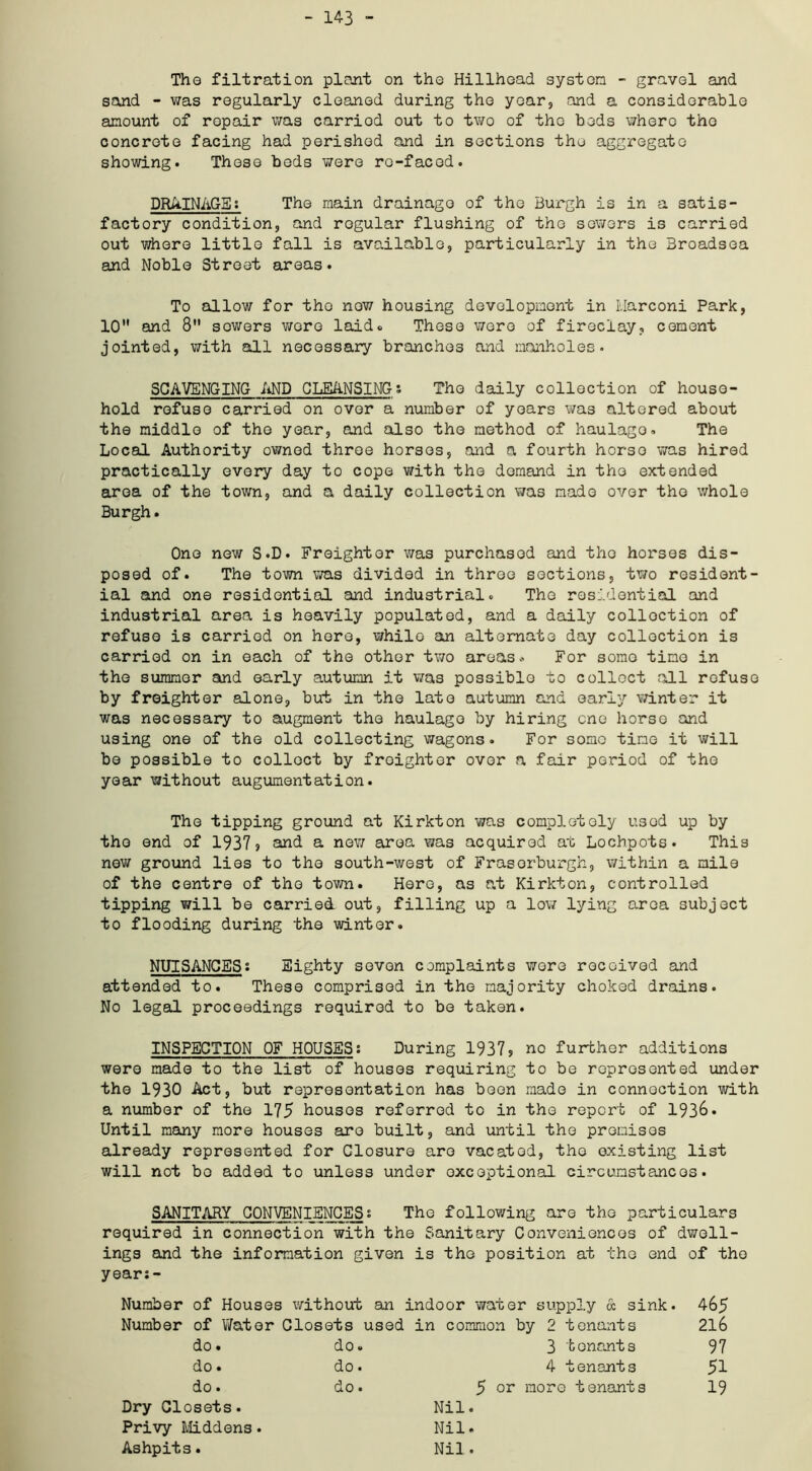 - 143 - The filtration plant on tho Hillhoad system - gravel and sand - was regularly cleaned during the year, and a considerable amount of repair was carriod out to two of the beds where the concrete facing had perished and in sections the aggregate showing. These beds were re-faced. DRAINAGEs The main drainage of the Burgh is in a satis- factory condition, and regular flushing of tho sowers is carried out where little fall is available, particularly in the Broadsea and Noble Street areas. To allow for the now housing development in Marconi Park, 10 and 8 sowers wore laid® These were of fireclay, cement jointed, with all necessary branches and manholes. SCAVENGING AND CLEANSINGs The daily collection of house- hold refuse carried on over a number of years was altered about the middle of the year, and also the method of haulago. The Local Authority owned throe horses, and a fourth horse was hired practically every day to cope with the demand in tho extended area of the town, and a daily collection was made over the whole Burgh. One new S.D. Freighter was purchased and tho horses dis- posed of. The town was divided in three sections, two resident- ial and one residential and industrial. The residential and industrial area is heavily populated, and a daily collection of refuse is carriod on here, while an alternate day collection is carried on in each of the other two areas * For some time in the summer and early autumn it was possible to collect all refuse by freighter alone, but in the late autumn and early winter it was necessary to augment the haulage by hiring one horse and using one of the old collecting wagons. For some time it will bo possible to collect by freighter over a fair period of the year without augumentation. The tipping ground at Kirkton was completely used up by tho end of 1937 ? and a new area vvas acquired at Lochpots. This new ground lies to the south-west of Fraserburgh, within a mile of the centre of tho town. Hero, as at Kirkton, controlled tipping will be carried out, filling up a low lying area subject to flooding during the winter. NUISANCESi Eighty seven complaints wore received and attended to. These comprised in the majority choked drains. No legal proceedings required to be taken. INSPECTION OF HOUSES; During 1937? no further additions were made to the list of houses requiring to be represented under the 1930 Act, but representation has been made in connection with a number of the 175 houses referred to in the report of 1938. Until many more houses are built, and until the promises already represented for Closure are vacated, the existing list will not bo added to unless under exceptional circumstances. SANITARY CONVENIENCES: The following are tho particulars required in connection with the Sanitary Conveniences of dwell- ings and the information given is the position at tho end of tho years - Number of Houses without an indoor water supply & sink. 465 Number of Water Closets used in common by 2 tenants 216 do. do. 3 tenants 97 do. do. 4 tenants 51 do. do. 5 or more tenants 19 Dry Closets. Nil. Privy Middens. Nil. Ashpits. Nil .