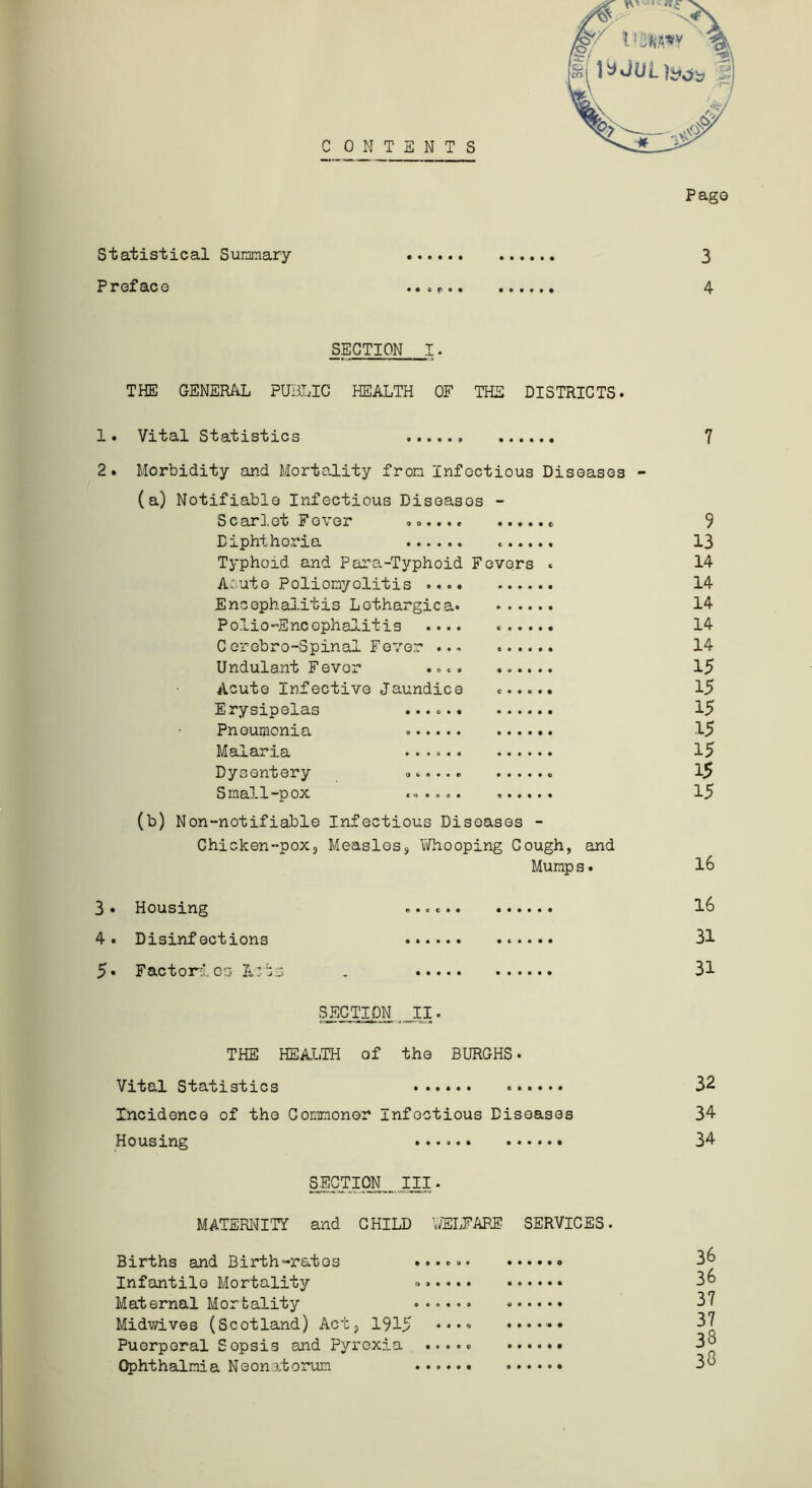 C ONTSNTS Statistical Summary Preface (§f , „ Pago 3 4 SECTION I. THE GENERAL PUBLIC HEALTH OF THE DISTRICTS. 1. Vital Statistics 2. Morbidity and Mortality from Infectious Diseases - (a) Notifiable Infectious Diseases - Scarlet Fever ....., * Diphtheria Typhoid and Para-Typhoid Fevers . Acute Poliomyelitis Encephalitis Lethargic a PolioEncephalitis .... C erebro-Spinal Fever ... Undulant Fever .... Acute Infective Jaundice ...... Erysipelas ...... Pneumonia . Malaria Dysentery <>..... Small-pox ...... (b) Non-notifiable Infectious Diseases - Chicken-pox, Measles, Yifhooping Cough, and Mump s. 3« Housing 4. Disinfections 5* Factories Acts SECTION II. THE HEALTH of the BURGHS. Vital Statistics Incidence of the Commoner Infectious Diseases Housing SECTION III. MATERNITY and CHILD WELFARE SERVICES. Births and Birth-rates Infantile Mortality Maternal Mortality ...... Midwives (Scotland) Act, 1915 •••• ...... Puerperal Sopsis and Pyrexia ..... Ophthalmia Neonatorum 7 9 13 14 14 14 14 14 15 15 15 15 15 15 15 16 16 31 31 32 34 34 36 36 37 37 38 38