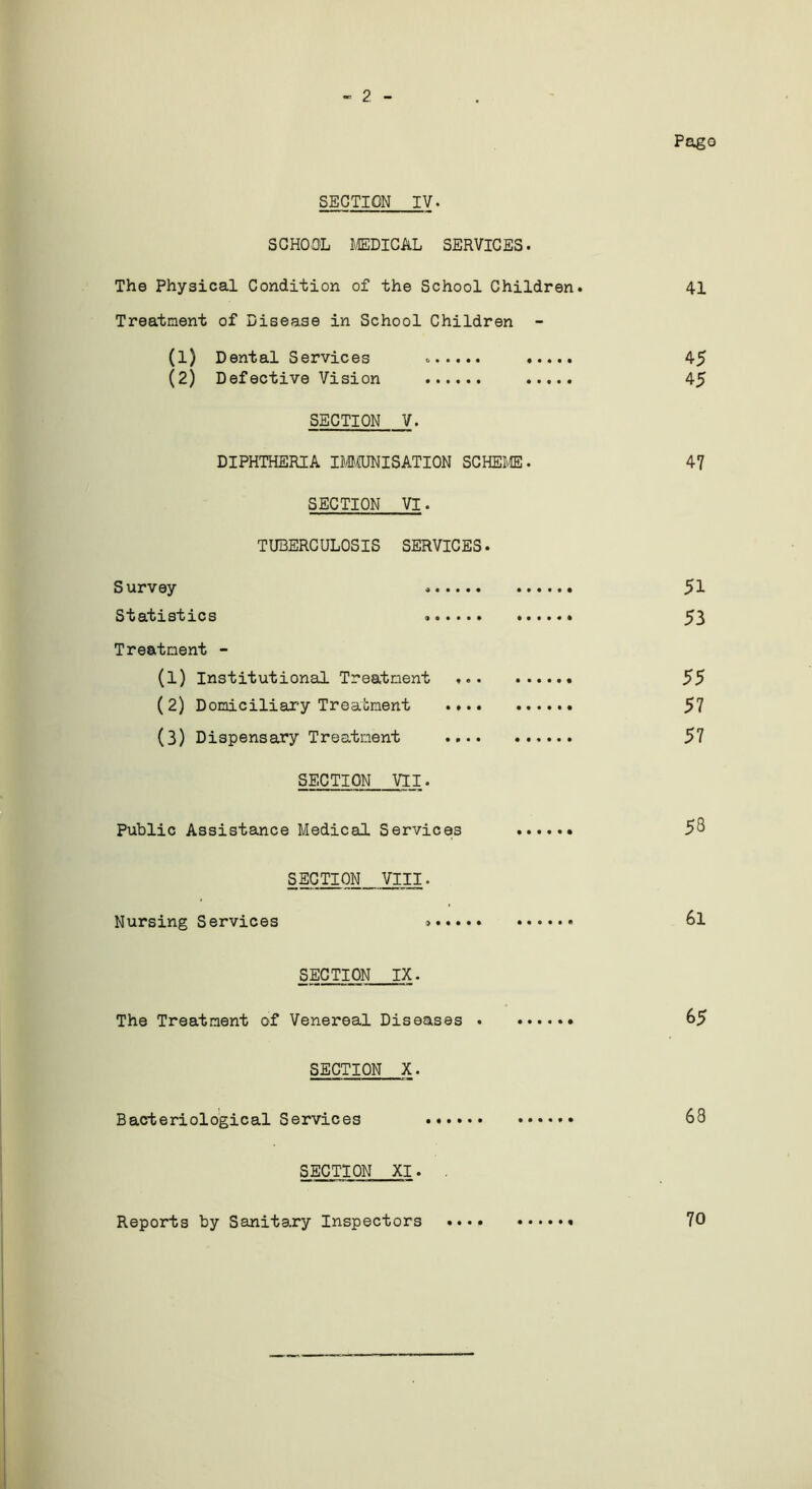 Pago « 2 - SECTION IV. SCHOOL MEDICAL SERVICES. The Physical Condition of the School Children. 41 Treatment of Disease in School Children - (1) Dental Services 45 (2) Defective Vision 45 SECTION V. DIPHTHERIA IMMUNISATION SCHEME. 47 SECTION VI. TUBERCULOSIS SERVICES. Survey 51 Statistics 53 Treatment - (1) Institutional Treatment 55 (2) Domiciliary Treatment 57 (3) Dispensary Treatment 57 SECTION VII. Public Assistance Medical Services 58 SECTION VIII. Nursing Services ...... 6l SECTION IX. The Treatment of Venereal Diseases .. 65 SECTION X. Bacteriological Services 68 SECTION XI. . Reports by Sanitary Inspectors 70