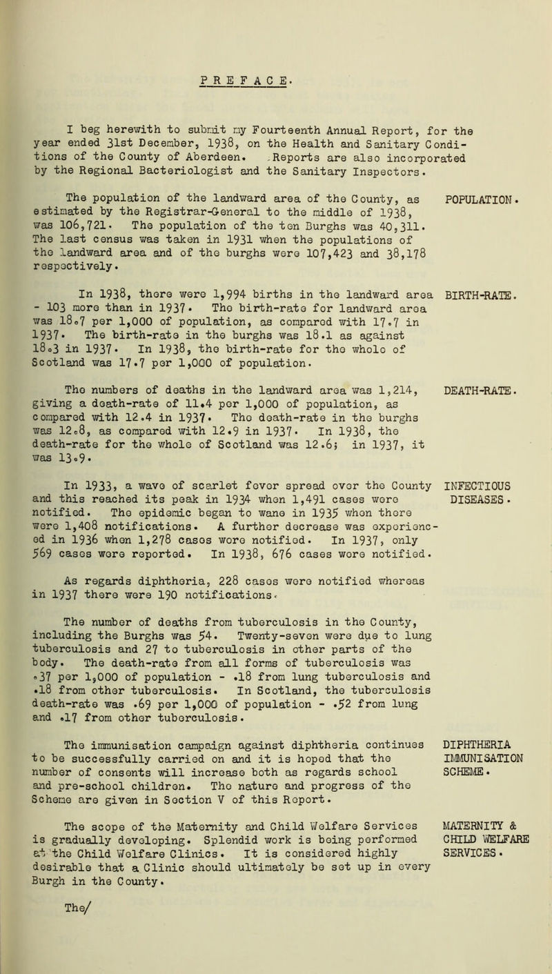 PREFACE. I beg herewith to submit my Fourteenth Annual Report, for the year ended 31st December, 1938, on the Health and Sanitary Condi- tions of the County of Aberdeen* ,Reports are also incorporated by the Regional Bacteriologist and the Sanitary Inspectors. The population of the landward area of the County, as estimated by the Registrar-General to the middle of 1938, was 106,721. The population of the ten Burghs was 40,311. The last census was taken in 1931 when the populations of the landward area and of the burghs were 107,423 and 38,178 respectively. POPULATION. In 1938, there were 1,994 births in the landward area - 103 more than in 1937 • Tho birth-rate for landward area was 18o7 per 1,000 of population, as compared with 17*7 in 1937* The birth-rate in the burghs was l8.1 as against l8o3 in 1937* In 1938, the birth-rate for tho wholo of Scotland was 17*7 par 1,000 of population. BIRTH'-RATE. Tho numbers of deaths in the landward area was 1,214, giving a death-rate of 11*4 per 1,000 of population, as compared with 12.4 in 1937* The death-rate in the burghs was 12e8, as compared with 12«9 in 1937* In 1938, the death-rate for the whole of Scotland was 12.6; in 1937? it was 13 «9* DEATH-RATE. In 1933? a wave of scarlet fever spread over the County and this reached its peak in 1934 when 1,491 cases wore notified. Tho epidemic began to wane in 1935 whon there were 1,408 notifications. A further decrease was experienc- ed in 1936 whon 1,278 cases wore notified. In 1937? only 569 cases wore reported. In 1938, 676 cases wore notified. As regards diphtheria, 228 cases were notified whereas in 1937 there were 190 notifications. The number of deaths from tuberculosis in the County, including the Burghs was Twenty-seven were due to lung tuberculosis and 27 to tuberculosis in other parts of the body. The death-rate from all forms of tuberculosis was «37 per 1,000 of population - .18 from lung tuberculosis and •18 from other tuberculosis. In Scotland, the tuberculosis death-rate was .69 per 1,000 of population - .52 from lung and .17 from other tuberculosis. INFECTIOUS DISEASES . The immunisation campaign against diphtheria continues to be successfully carried on and it is hoped that the number of consents will increase both as regards school and pre-school children. Tho nature and progress of the Scheme are given in Section V of this Report. DIPHTHERIA IMMUNISATION SCHEME. The scope of the Maternity and Child Welfare Services is gradually developing. Splendid work is being performed at the Child Welfare Clinics. It is considered highly desirable that a Clinic should ultimately be sot up in every Burgh in the County. MATERNITY & CHILD WELFARE SERVICES• The/