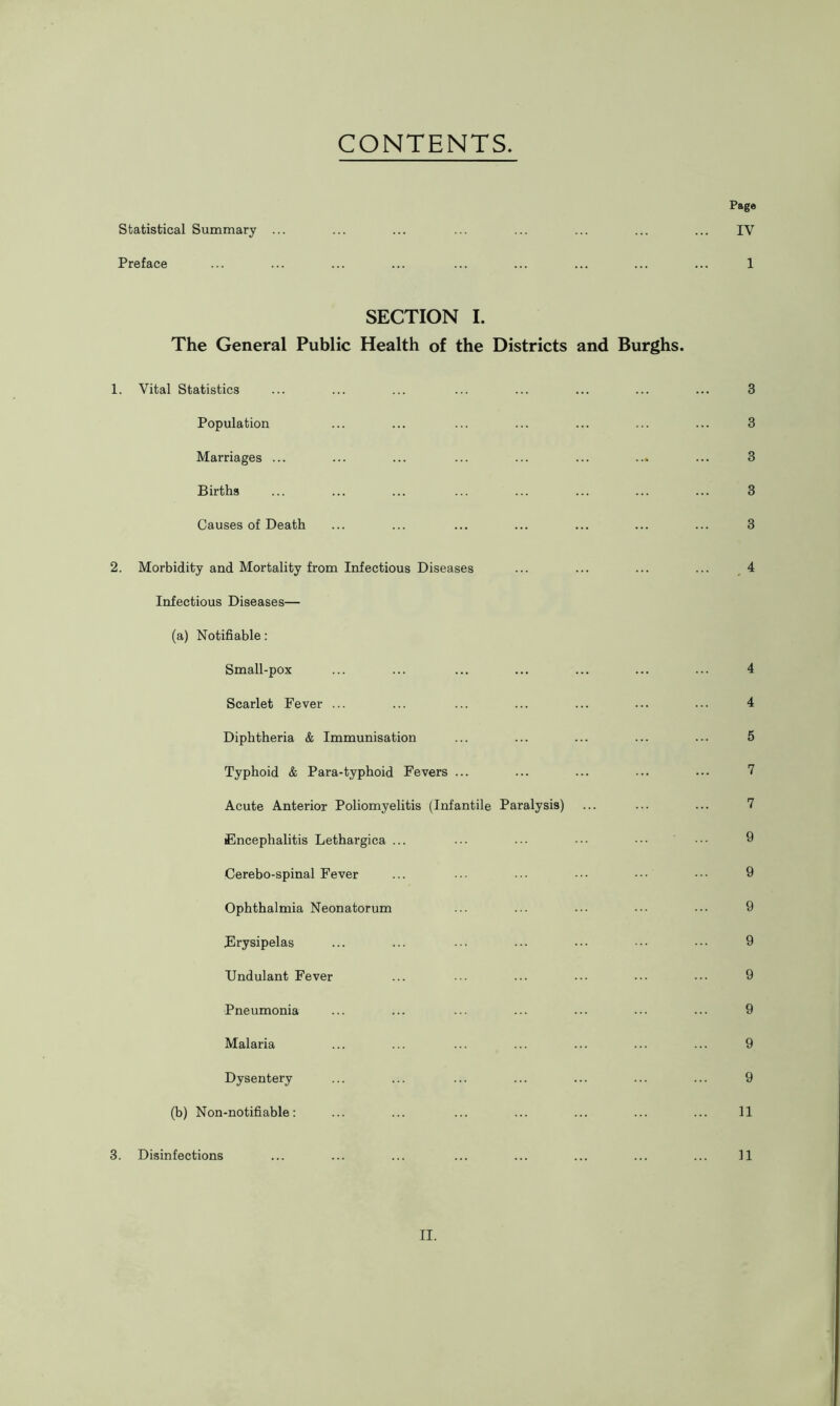 CONTENTS Page Statistical Summary ... ... ... ... ... ... ... ... IV Preface ... ... ... ... ... ... ... ... ... 1 SECTION I. The General Public Health of the Districts and Burghs. 1. Vital Statistics ... ... ... ... ... ... ... ... 3 Population ... ... ... ... ... ... ... 3 Marriages ... ... ... ... ... ... ... ... 3 Births ... ... ... ... ... ... ... ... 3 Causes of Death ... ... ... ... ... ... ... 3 2. Morbidity and Mortality from Infectious Diseases ... ... ... ... 4 Infectious Diseases— (a) Notifiable: Small-pox ... ... ... ... ... ... ... 4 Scarlet Fever ... ... ... ... ... ... ... 4 Diphtheria & Immunisation ... ... ... ... ... 5 Typhoid & Para-typhoid Fevers ... ... ... ... ... 7 Acute Anterior Poliomyelitis (Infantile Paralysis) ... ... ... 7 Encephalitis Lethargica ... ... ... ••• ••• ■■■ 9 Cerebo-spinal Fever ... ... ... ••• ••• 9 Ophthalmia Neonatorum ... ... ... ••• ••• 9 Erysipelas ... ... ••• ••• ••• ••• ••• 9 Undulant Fever ... ... ... ••• ••• ••• 9 Pneumonia ... ... ... ... ... ... 9 Malaria ... ... ... ... ... ... ... 9 Dysentery ... ... ... ... ... ... ... 9 (b) Non-notifiable: ... ... ... ... ... ... ... 11 3. Disinfections ... ... ... ... ... ... ... ... 11