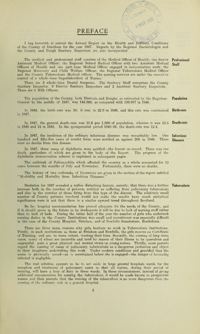 PREFACE V w * ,/f* ~ •> \ s * *9 W a WAV A u**1 ® TrC' - • \. • \V.fV I beg herewith to submit the Annual Report on the Health and Safiltary Conditions of the County of Aberdeen for the year 1947. Reports by the Regional Bacteriologist and the County and Burgh Sanitary Inspectors are also incorporated. The medical and professional staff consists of the Medical Officer of Health; one Senior Assistant Medical Officer; the Regional School Medical Officer with two Assistant Medical Officers of Health and one part-time Medical Officer engaged in immunisation work; the Regional Maternity and Child Welfare Officer; the Regional Tuberculosis Medical Officer and the County Tuberculosis Medical Officer. The nursing services are under the executive control of a -whole-time Superintendent of Nurses. There are 5 whole-time Dental Surgeons. The Sanitary Staff comprises the County Sanitary Inspector, 9 District Sanitary Inspectors and 2 Assistant Sanitary Inspectors. There are 3 Milk Officers. The population of the County, both Districts and Burghs, as estimated by the Registrar- General to the middle of 1947, was 144,369, as compared with 139,937 in 1946. In 1945, the birth-rate was 18; it rose to 22.9 in 1946, and this rate was maintained in 1947. In 1947, the general death-rate was 11.6 per 1,000 of population, whereas it was 12.3 in 1946 and 12 in 1945. In the quinquennial period 1940-44, the death-rate wa3 12.4. In 1947, the incidence of the ordinary infectious diseases was remarkably low. One hundred and fifty-five cases of scarlet fever were notified as against 209 in 1946. There were no deaths from this disease. In 1947, three cases of diphtheria were notified—the lowest on record. There was one death, particulars of which are given in the body of the Report. The progress of the diphtheria immunisation scheme is explained in subsequent pages. The outbreak of Poliomyelitis which affected the country as a whole accounted for 32 cases between the months of July and November. Fortunately, there were no deaths. The history of two outbreaks of Dysentery are given in the section of the report entitled “Morbidity and Mortality from Infectious Diseases.” Statistics for 1947 revealed a rather disturbing feature, namely, that there was a further increase both in the number of patients notified as suffering from pulmonary tuberculosis and also in the number of those dying from this type of the disease. The relatively small number of County patients involved would not make the results have much statistical significance were it not that there is a similar upward trend throughout Scotland. So far, hospital accommodation has proved adequate for the needs of the County, and if it should prove in the future to be inadequate it will be due to lack of nursing staff rather than to lack of beds. During the latter half of the year the number of girls who undertook nursing duties in the County Institutions was small and recruitment was especially difficult in the case of the County Hospital, Strichen, and of Newhills Sanatorium, Bucksburn. There are three main reasons why girls hesitate to work in Tuberculosis Institutions. Firstly, in such institutions as those at Strichen and Newhills, the girls receive no Certificate of Training, and are, to some extent, wasting their time. Secondly, the nursing of long-term cases, many of whom are incurable and tend by reason of their illness to be querulous and ungrateful, puts a great physical and mental strain on young nurses. Thirdly, most parents regard the nursing of cases of pulmonary tuberculosis as a dangerous profession and object to their daughters undertaking this work. Under modern conditions and provided that the nurse is physically sound—as is ascertained before she is engaged—the danger of becoming infected is negligible. The real solution appears to be to set aside in large general hospitals wards for the reception and treatment of pulmonary cases so that all nurses, during their period of training, will have a tour of duty in these wards. In these circumstances, instead of giving additional remuneration for nursing the tuberculous, it would be made known to prospective nurses and their parents that the nursing of the tuberculous is no more dangerous than the nursing of the ordinary sick in a general hospital. Professional Staff Population Birth-rate Death-rate Infectious Diseases Tuberculosis