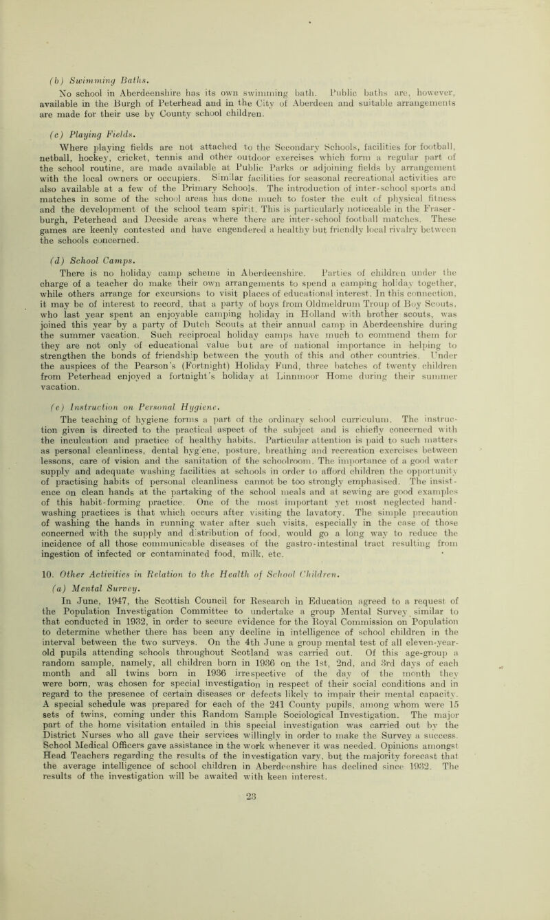 (b) Swimming Baths. No school in Aberdeenshire has its own swimming bath. Public baths are, however, available in the Burgh of Peterhead and in the City of Aberdeen and suitable arrangements are made for their use by County school children. (c) Playing Fields. Where playing fields are not attached to the Secondary Schools, facilities for football, netball, hockey, cricket, tennis and other outdoor exercises which form a regular part of the school routine, are made available at Public Parks or adjoining fields by arrangement with the local owners or occupiers. Similar facilities for seasonal recreational activities are also available at a few of the Primary Schools. The introduction of inter-school sports and matches in some of the school areas has done much to foster the cult of physical fitness and the development of the school team spirit. This is particularly noticeable in the Fraser- burgh, Peterhead and Deeside areas where there are inter-school football matches. These games are keenly contested and have engendered a healthy but friendly local rivalry between the schools concerned. (d) School Camps. There is no holiday camp scheme in Aberdeenshire. Parties of children under the charge of a teacher do make their own arrangements to spend a camping holiday together, while others arrange for excursions to visit places of educational interest. In this connection, it may be of interest to record, that a party of boys from Oldmeldrum Troup of Boy Scouts, who last year spent an enjoyable camping holiday in Holland with brother scouts, was joined this year by a party of Dutch Scouts at their annual camp in Aberdeenshire during the summer vacation. Such reciprocal holiday camps have much to commend them for they are not only of educational value but are of national importance in helping to strengthen the bonds of friendship between the youth of this and other countries. Under the auspices of the Pearson’s (Fortnight) Holiday Fund, three batches of twenty children from Peterhead enjoyed a fortnight’s holiday at Linnmoor Home during their summer vacation. (e) Instruction on Personal Hygiene. The teaching of hygiene forms a part of the ordinary school curriculum. The instruc- tion given is directed to the practical aspect of the subject and is chiefly concerned with the inculcation and practice of healthy habits. Particular attention is paid to such matters as personal cleanliness, dental hygiene, posture, breathing and recreation exercises between lessons, care of vision and the sanitation of the schoolroom. The importance of a good water supply and adequate washing facilities at schools in order to afford children the opportunity of practising habits of personal cleanliness cannot be too strongly emphasised. The insist- ence on clean hands at the partaking of the school meals and at sewing are good examples of this habit-forming practice. One of the most important yet most neglected hand- washing practices is that which occurs after visiting the lavatory. The simple precaution of washing the hands in running water after such visits, especially in the case of those concerned with the supply and distribution of food, would go a long way to reduce the incidence of all those communicable diseases of the gastro-intestinal tract resulting from ingestion of infected or contaminated food, milk, etc. 10. Other Activities in Relation to the Health of School Children. (a) Mental Survey. In June, 1947, the Scottish Council for Research in Education agreed to a request of the Population Investigation Committee to undertake a group Mental Survey similar to that conducted in 1932, in order to secure evidence for the Royal Commission on Population to determine whether there has been any decline in intelligence of school children in the interval between the two surveys. On the 4th June a group mental test of all eleven-year- old pupils attending schools throughout Scotland was carried out. Of this age-group a random sample, namely, all children born in 1936 on the 1st, 2nd, and 3rd days of each month and all twins born in 1936 irrespective of the day of the month they were born, was chosen for special investigation in respect of their social conditions and in regard to the presence of certain diseases or defects likely to impair their mental capacity. A special schedule was prepared for each of the 241 County pupils, among whom were 15 sets of twins, coming under this Random Sample Sociological Investigation. The major part of the home visitation entailed in this special investigation was carried out by the District Nurses who all gave their services willingly in order to make the Survey a success. School Medical Officers gave assistance in the work whenever it was needed. Opinions amongst Head Teachers regarding the results of the investigation vary, but the majority forecast that the average intelligence of school children in Aberdeenshire has declined since 1932. The results of the investigation will be awaited with keen interest.