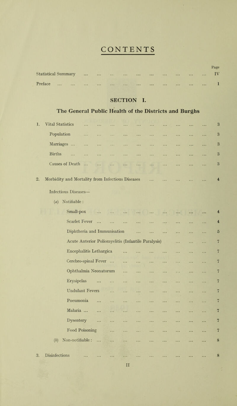 CONTENTS Page Statistical Summary Preface ... ... ... ... SECTION I. The General Public Health of the Districts and Burghs 1. Vital Statistics ... ... ... ... ... ... Population Marriages ... Births Causes of Death ... 2. Morbidity and Mortality from Infectious Diseases Infectious Diseases— [а) Notifiable : SmaU-pox ... ... Scarlet Fever ... Diphtheria and Immunisation Acute Anterior Poliomyelitis (Infantile Paralysis) Encephalitis Lethargica Cerebro-spinal Fever ... Ophthalmia Neonatorum Erysipelas Undulant Fevers ... ... Pneumonia Malaria ... ... Dysentery Food Poisoning ... ... ... (б) Non-notifiable : 3. Disinfections ... ... ... ... ... IV 1 3 3 3 3 3 4 4 4 5 7 7 7 7 7 7 7 7 7 7 8 8