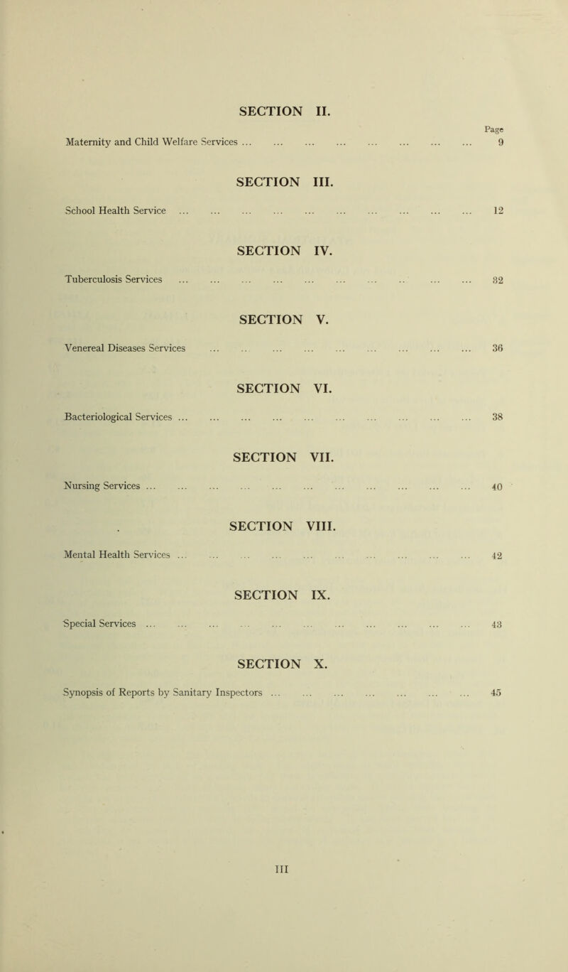 SECTION II. Page Maternity and Child Welfare Services ... 9 SECTION III. School Health Service 12 SECTION IV. Tuberculosis Services 32 SECTION V. Venereal Diseases Services 36 SECTION VI. Bacteriological Services ... 38 SECTION VII. Nursing Services ... 40 SECTION VIII. Mental Health Services ... 42 SECTION IX. Special Services ... 43 SECTION X. Synopsis of Reports by Sanitary Inspectors ... ... ... ... ... ... ... 45