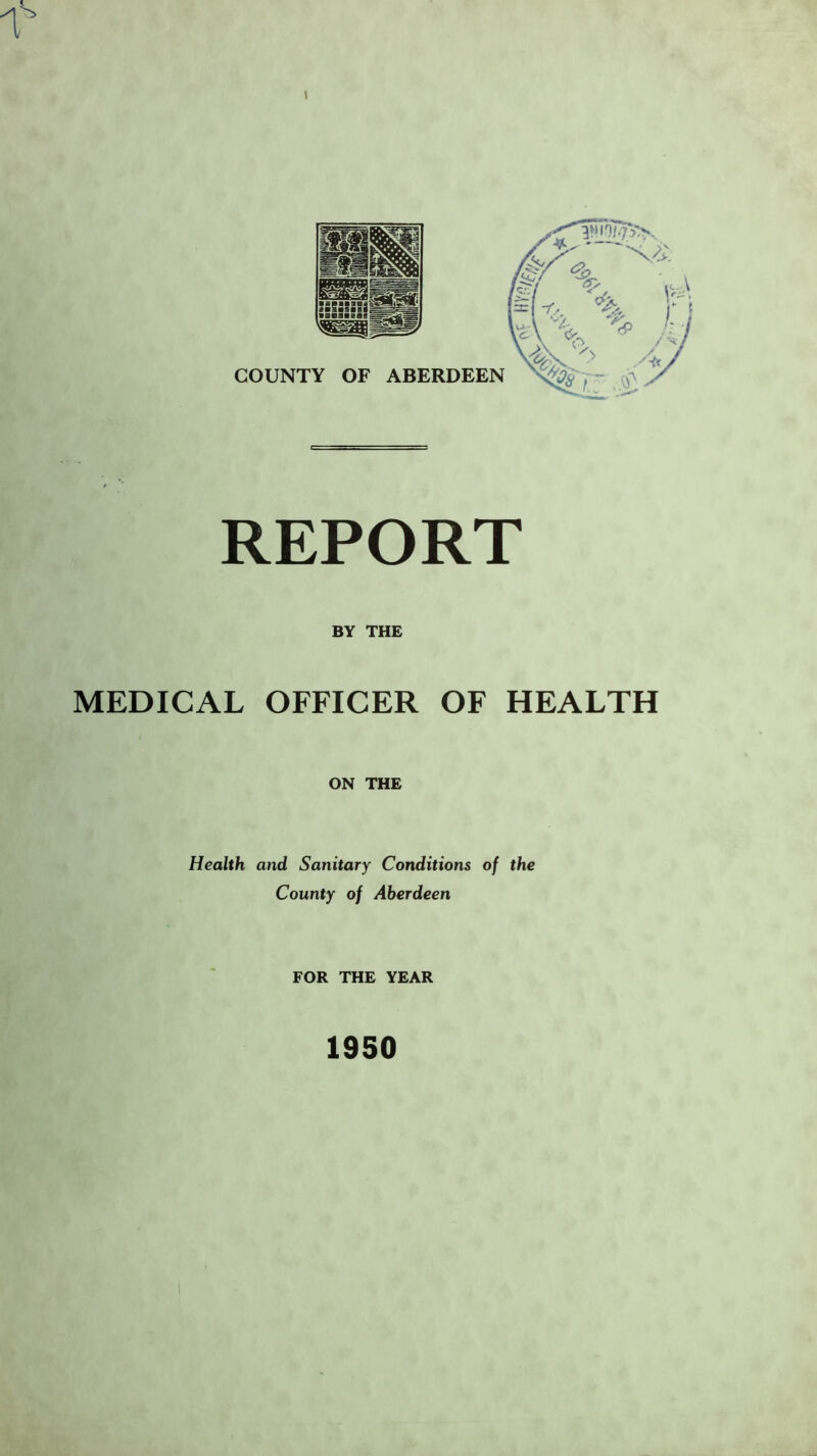 s I REPORT BY THE MEDICAL OFFICER OF HEALTH ON THE Health and Sanitary Conditions of the County of Aberdeen FOR THE YEAR 1950