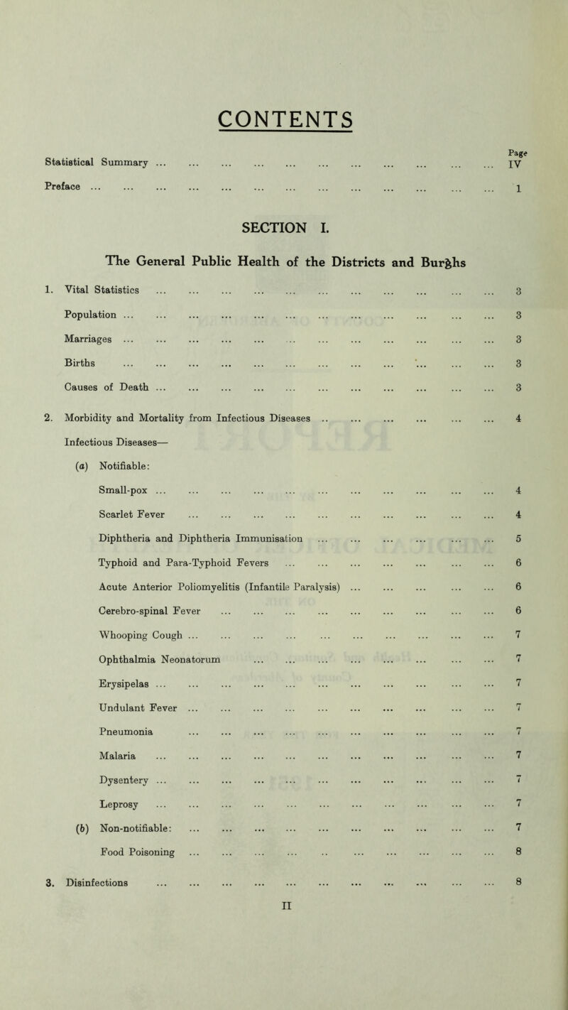 CONTENTS Statistical Summary ... Preface ... Page IY 1 SECTION I. The General Public Health of the Districts and Bur&hs 1. Vital Statistics ... ... ... Population ... ... ... Marriages ... Births ... ... ... ... Causes of Death ... ... ... 2. Morbidity and Mortality from Infectious Diseases .. Infectious Diseases— (a) Notifiable: Small-pox ... ... ... ... Scarlet Fever ... ... ... ... Diphtheria and Diphtheria Immunisation Typhoid and Para-Typhoid Fevers Acute Anterior Poliomyelitis (Infantile Paralysis) Cerebro-spinal Fever Whooping Cough ... Ophthalmia Neonatorum Erysipelas Undulant Fever ... Pneumonia ... ... Malaria ... ... ... Dysentery ... ... ... Leprosy ... (b) Non-notifiable: ... Food Poisoning 3. Disinfections ... ... ... 3 3 3 3 3 4 4 4 5 6 6 6 7 7 7 rr / ry 7 7 7 7 8 8