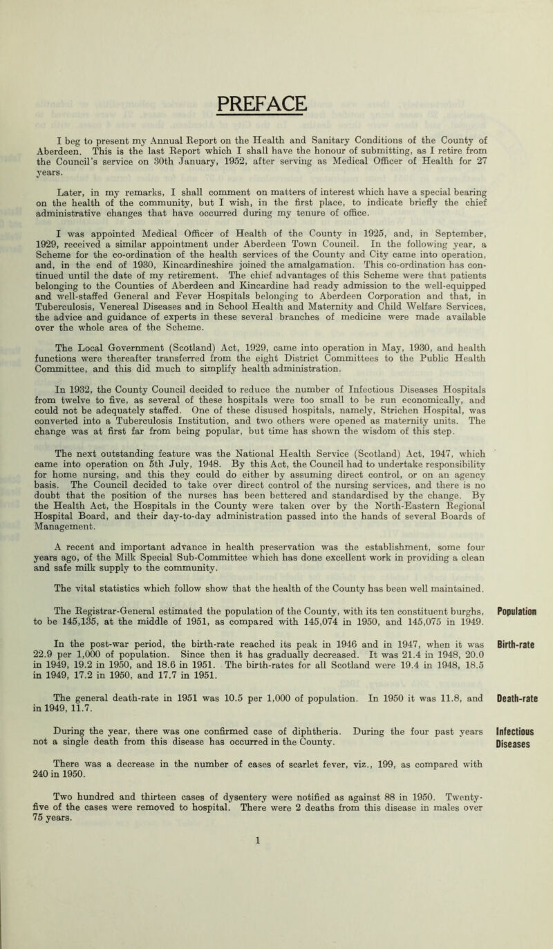 PREFACE I beg to present my Annual Report on the Health and Sanitary Conditions of the County of Aberdeen. This is the last Report which I shall have the honour of submitting, as I retire from the Council's service on 30th January, 1952, after serving as Medical Officer of Health for 27 years. Later, in my remarks, I shall comment on matters of interest which have a special bearing on the health of the community, but I wish, in the first place, to indicate briefly the chief administrative changes that have occurred during my tenure of office. I was appointed Medical Officer of Health of the County in 1925, and, in September, 1929, received a similar appointment under Aberdeen Town Council. In the following year, a Scheme for the co-ordination of the health services of the County and City came into operation, and, in the end of 1930, Kincardineshire joined the amalgamation. This co-ordination has con- tinued until the date of my retirement. The chief advantages of this Scheme were that patients belonging to the Counties of Aberdeen and Kincardine had ready admission to the well-equipped and well-staffed General and Fever Hospitals belonging to Aberdeen Corporation and that, in Tuberculosis, Venereal Diseases and in School Health and Maternity and Child Welfare Services, the advice and guidance of experts in these several branches of medicine were made available over the whole area of the Scheme. The Local Government (Scotland) Act, 1929, came into operation in May, 1930, and health functions were thereafter transferred from the eight District Committees to the Public Health Committee, and this did much to simplify health administration. In 1932, the County Council decided to reduce the number of Infectious Diseases Hospitals from twelve to five, as several of these hospitals were too small to be run economically, and could not be adequately staffed. One of these disused hospitals, namely, Strichen Hospital, was converted into a Tuberculosis Institution, and two others were opened as maternity units. The change was at first far from being popular, but time has shown the wisdom of this step. The next outstanding feature was the National Health Service (Scotland) Act, 1947, which came into operation on 5th July, 1948. By this Act, the Council had to undertake responsibility for home nursing, and this they could do either by assuming direct control, or on an agency basis. The Council decided to take over direct control of the nursing services, and there is no doubt that the position of the nurses has been bettered and standardised by the change. By the Health Act, the Hospitals in the County were taken over by the North-Eastern Regional Hospital Board, and their day-to-day administration passed into the hands of several Boards of Management. A recent and important advance in health preservation was the establishment, some four years ago, of the Milk Special Sub-Committee which has done excellent work in providing a clean and safe milk supply to the community. The vital statistics which follow show that the health of the County has been well maintained. The Registrar-General estimated the population of the County, with its ten constituent burghs, to be 145,135, at the middle of 1951, as compared with 145,074 in 1950, and 145,075 in 1949. In the post-war period, the birth-rate reached its peak in 1946 and in 1947, when it was 22.9 per 1,000 of population. Since then it has gradually decreased. It was 21.4 in 1948, 20.0 in 1949, 19.2 in 1950, and 18.6 in 1951. The birth-rates for all Scotland were 19.4 in 1948, 18.5 in 1949, 17.2 in 1950, and 17.7 in 1951. The general death-rate in 1951 was 10.5 per 1,000 of population. In 1950 it was 11.8, and in 1949, 11.7. During the year, there was one confirmed case of diphtheria. During the four past years not a single death from this disease has occurred in the County. There was a decrease in the number of cases of scarlet fever, viz., 199, as compared with 240 in 1950. Two hundred and thirteen cases of dysentery were notified as against 88 in 1950. Twenty - five of the cases were removed to hospital. There were 2 deaths from this disease in males over 75 years. Population Birth-rate Death-rate Infectious Diseases